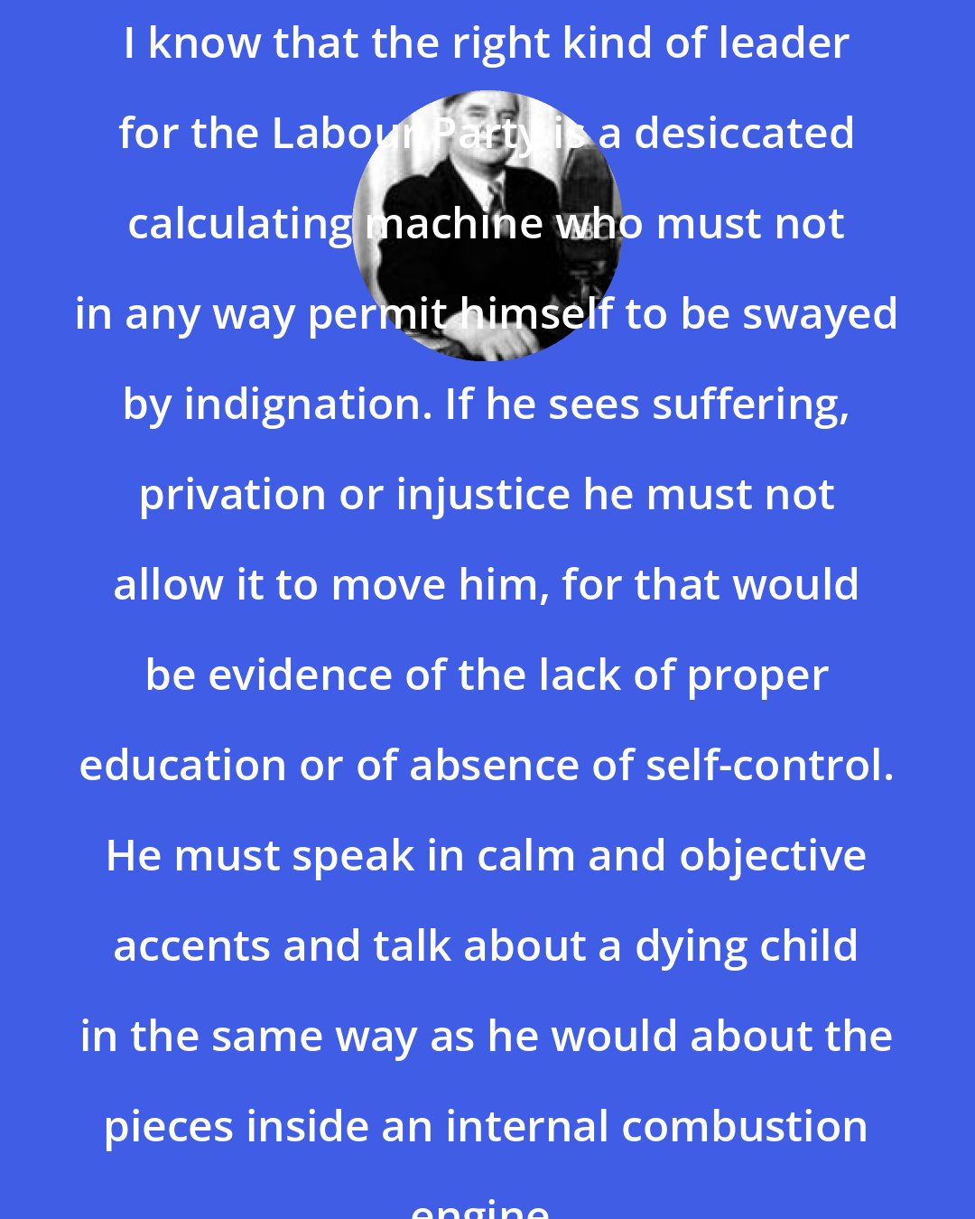 Aneurin Bevan: I know that the right kind of leader for the Labour Party is a desiccated calculating machine who must not in any way permit himself to be swayed by indignation. If he sees suffering, privation or injustice he must not allow it to move him, for that would be evidence of the lack of proper education or of absence of self-control. He must speak in calm and objective accents and talk about a dying child in the same way as he would about the pieces inside an internal combustion engine.