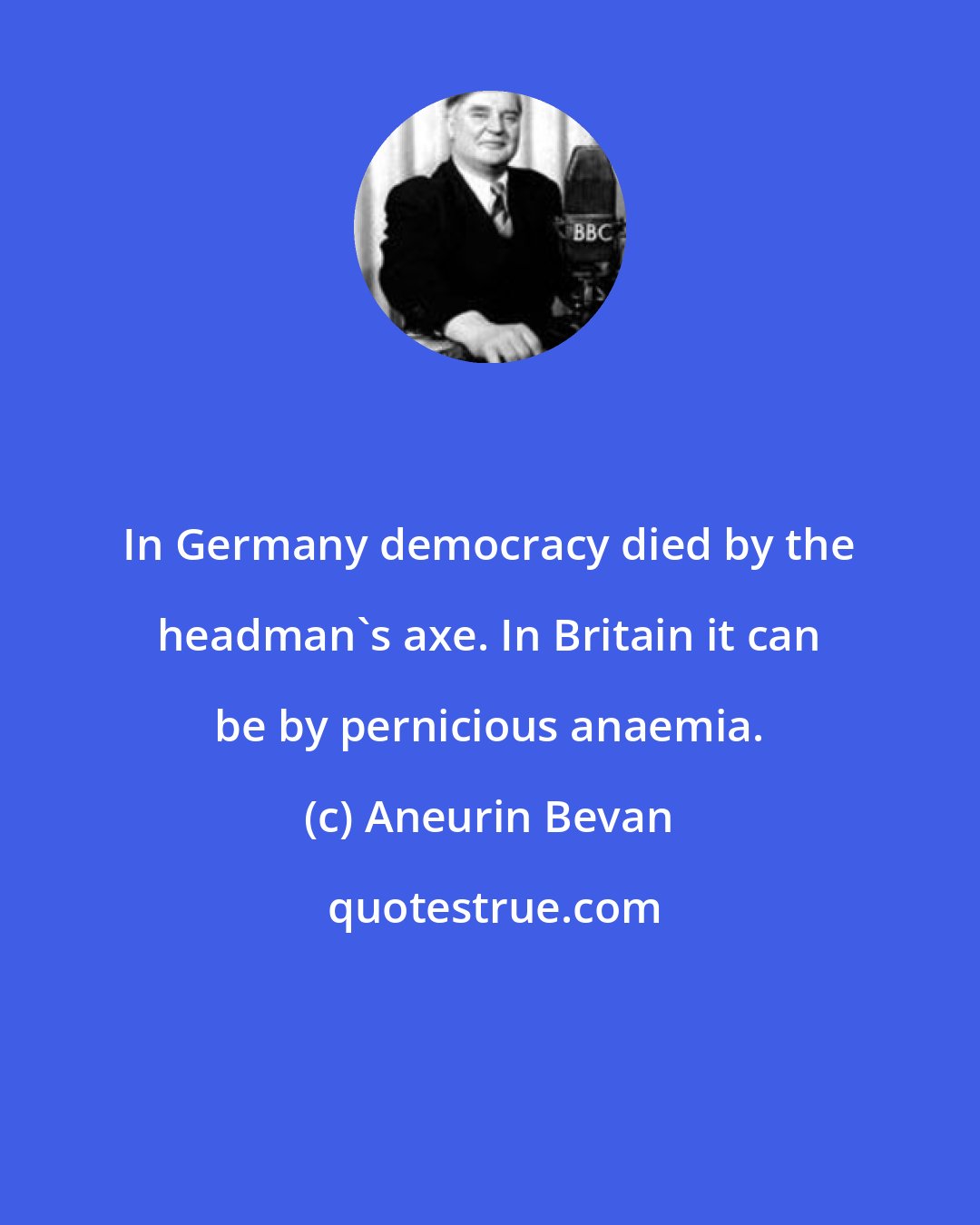 Aneurin Bevan: In Germany democracy died by the headman's axe. In Britain it can be by pernicious anaemia.