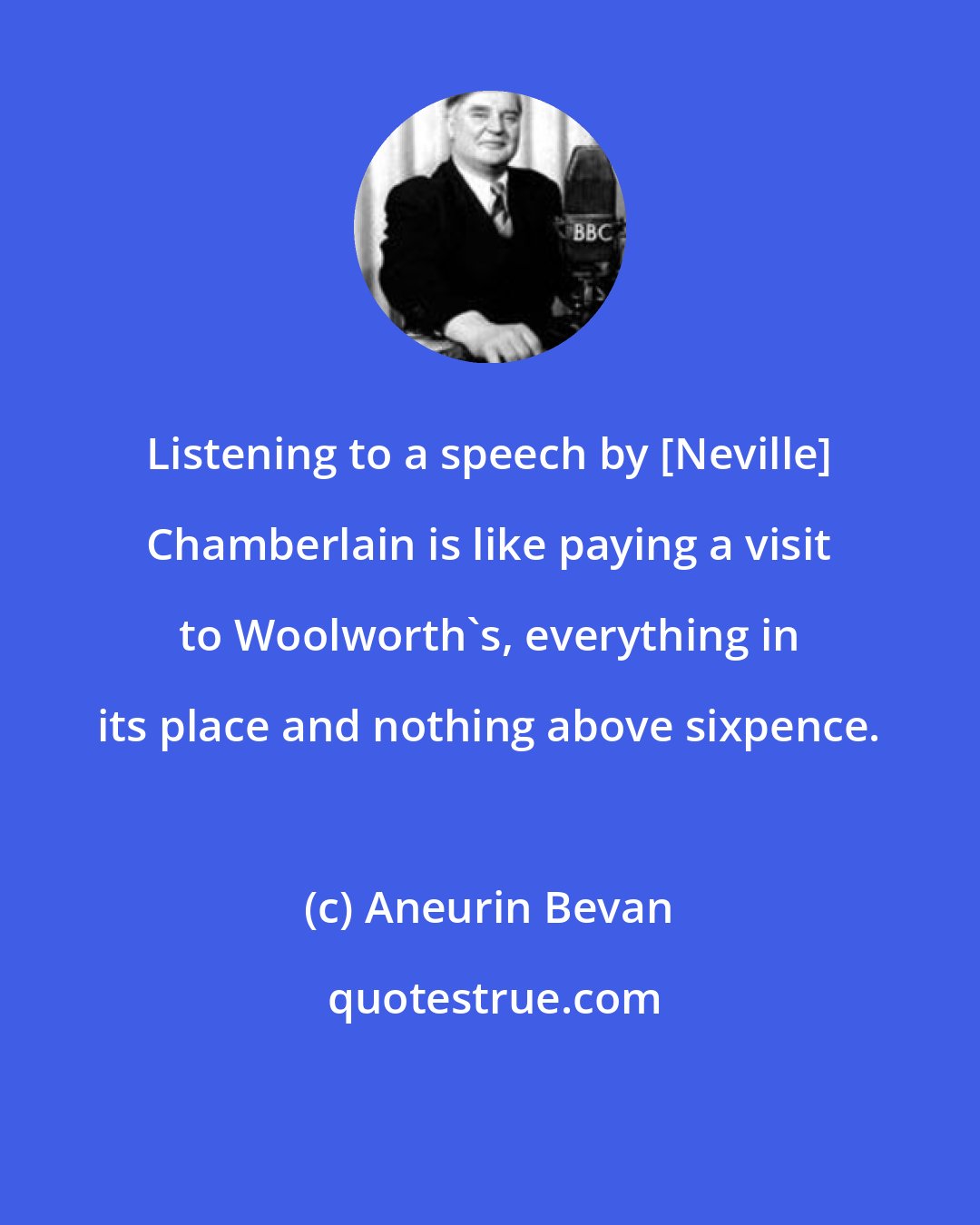 Aneurin Bevan: Listening to a speech by [Neville] Chamberlain is like paying a visit to Woolworth's, everything in its place and nothing above sixpence.