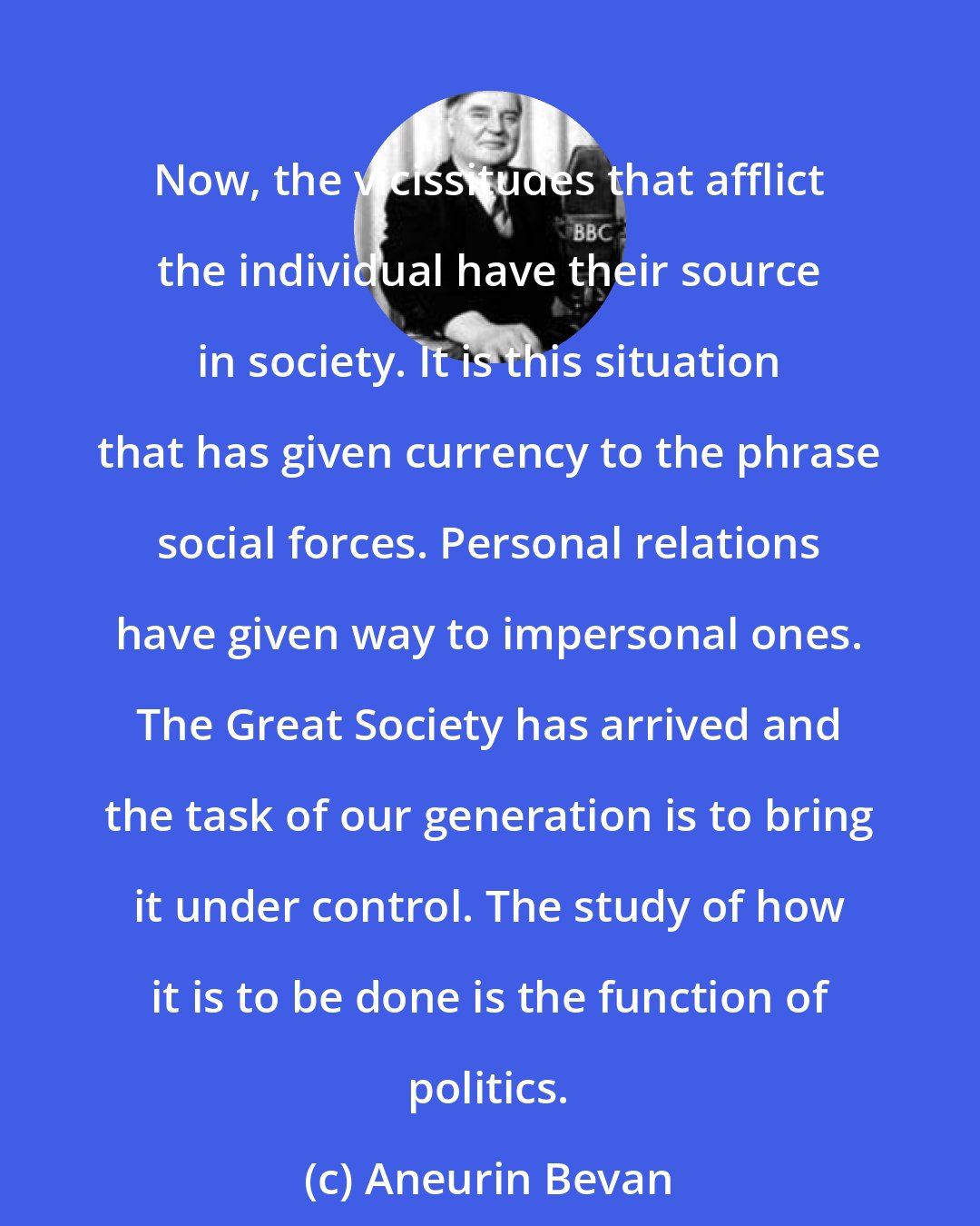 Aneurin Bevan: Now, the vicissitudes that afflict the individual have their source in society. It is this situation that has given currency to the phrase social forces. Personal relations have given way to impersonal ones. The Great Society has arrived and the task of our generation is to bring it under control. The study of how it is to be done is the function of politics.