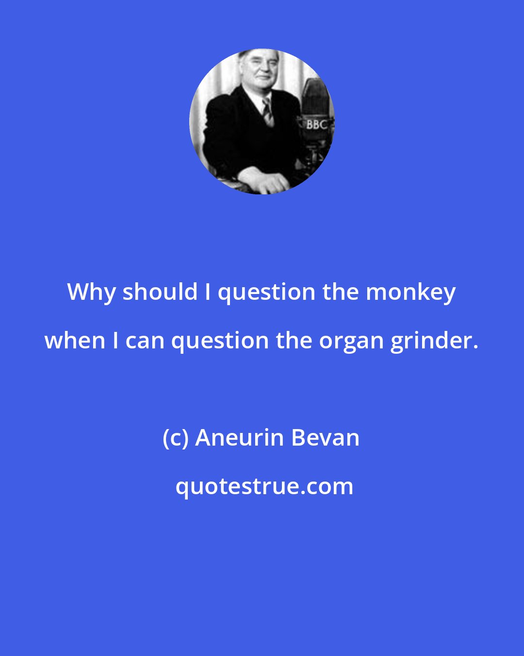 Aneurin Bevan: Why should I question the monkey when I can question the organ grinder.