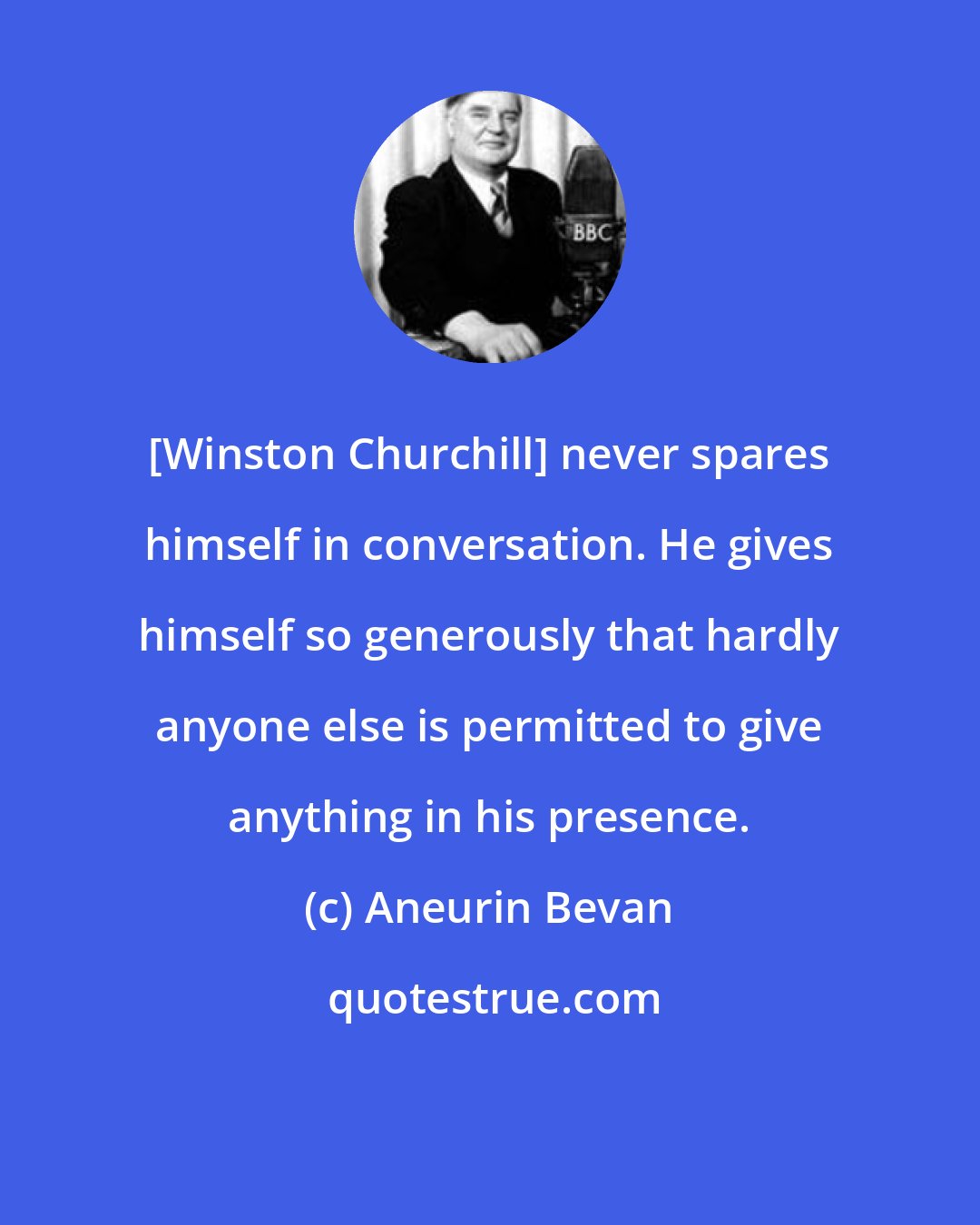 Aneurin Bevan: [Winston Churchill] never spares himself in conversation. He gives himself so generously that hardly anyone else is permitted to give anything in his presence.