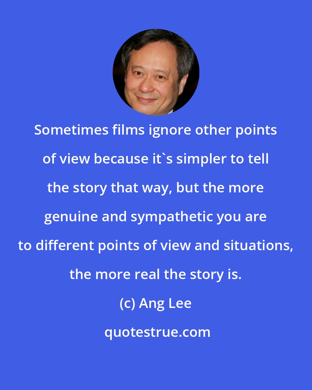 Ang Lee: Sometimes films ignore other points of view because it's simpler to tell the story that way, but the more genuine and sympathetic you are to different points of view and situations, the more real the story is.