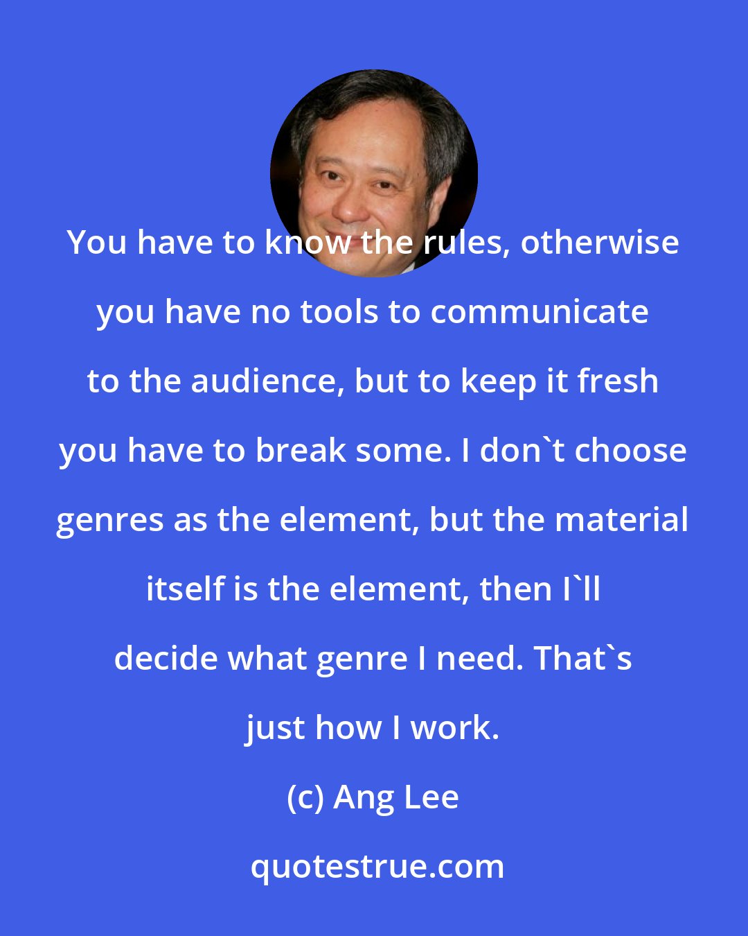 Ang Lee: You have to know the rules, otherwise you have no tools to communicate to the audience, but to keep it fresh you have to break some. I don't choose genres as the element, but the material itself is the element, then I'll decide what genre I need. That's just how I work.