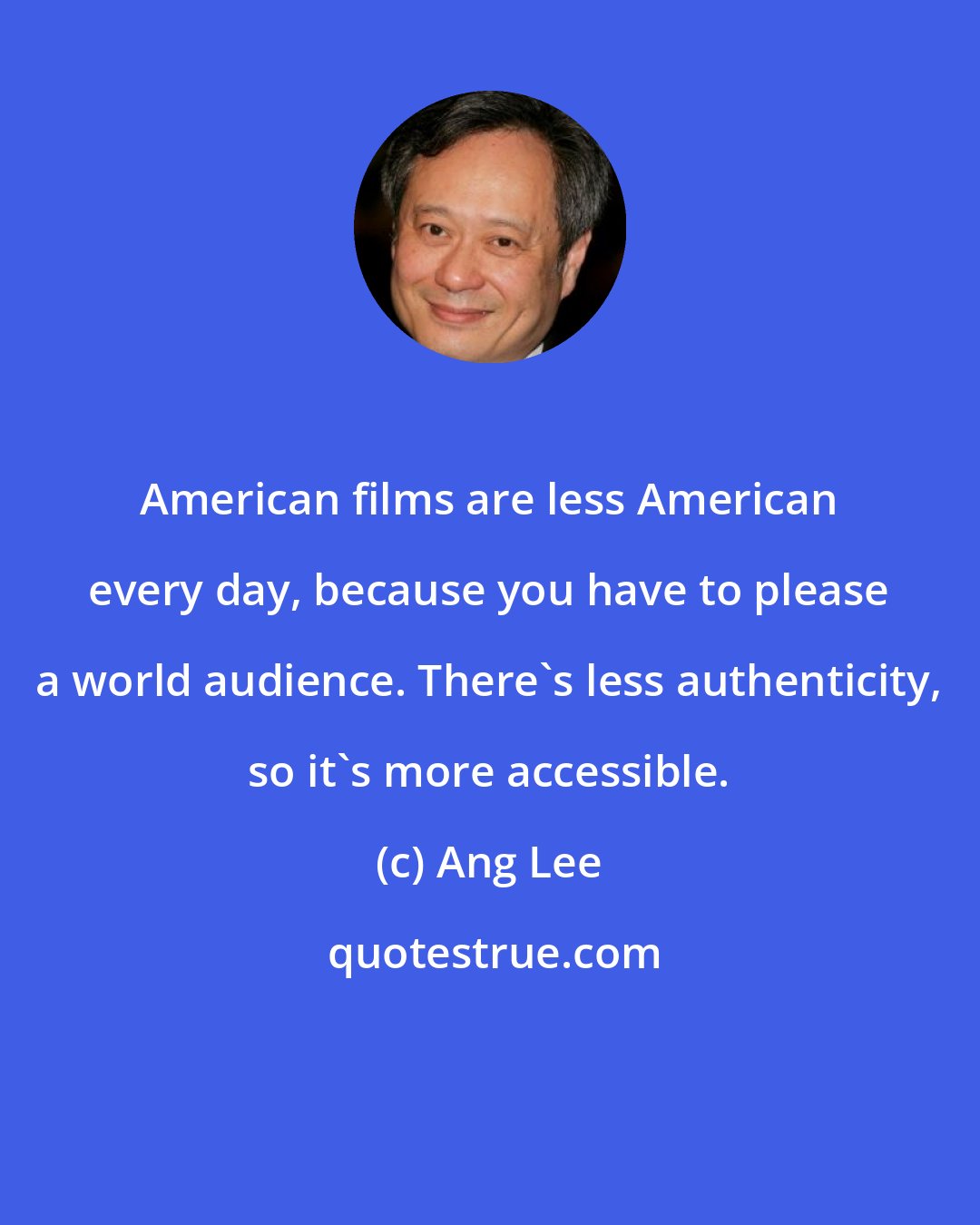 Ang Lee: American films are less American every day, because you have to please a world audience. There's less authenticity, so it's more accessible.