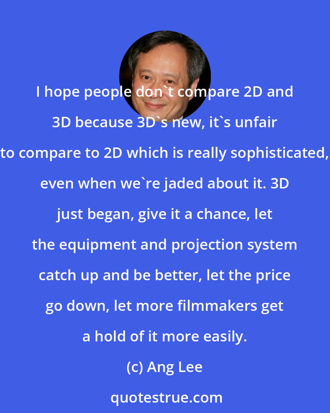 Ang Lee: I hope people don't compare 2D and 3D because 3D's new, it's unfair to compare to 2D which is really sophisticated, even when we're jaded about it. 3D just began, give it a chance, let the equipment and projection system catch up and be better, let the price go down, let more filmmakers get a hold of it more easily.