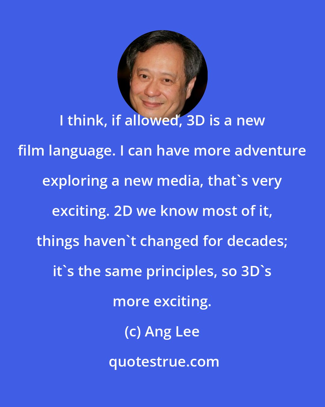 Ang Lee: I think, if allowed, 3D is a new film language. I can have more adventure exploring a new media, that's very exciting. 2D we know most of it, things haven't changed for decades; it's the same principles, so 3D's more exciting.