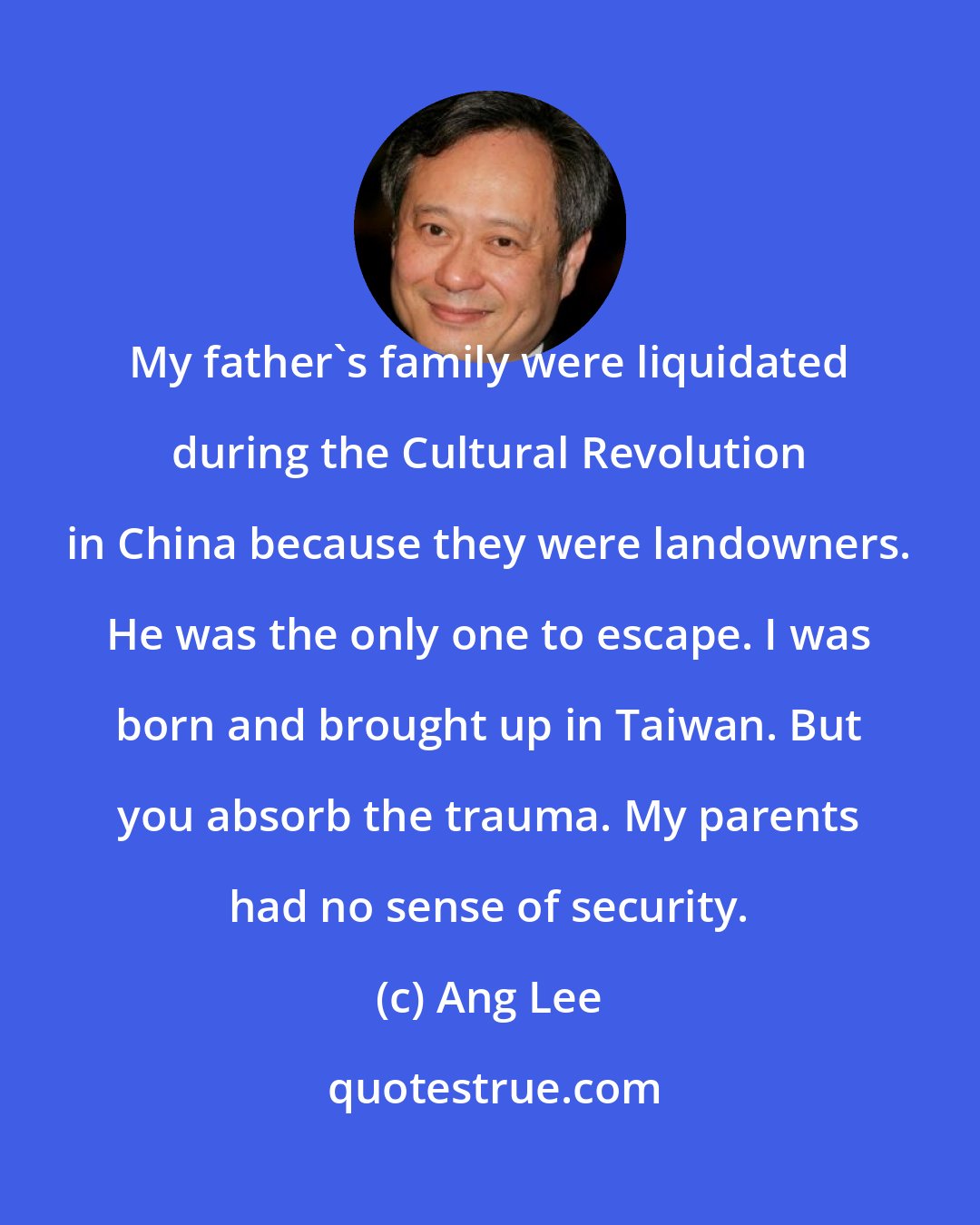 Ang Lee: My father's family were liquidated during the Cultural Revolution in China because they were landowners. He was the only one to escape. I was born and brought up in Taiwan. But you absorb the trauma. My parents had no sense of security.