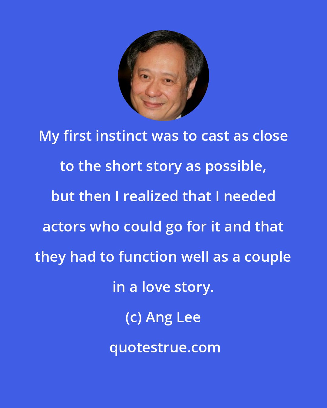 Ang Lee: My first instinct was to cast as close to the short story as possible, but then I realized that I needed actors who could go for it and that they had to function well as a couple in a love story.