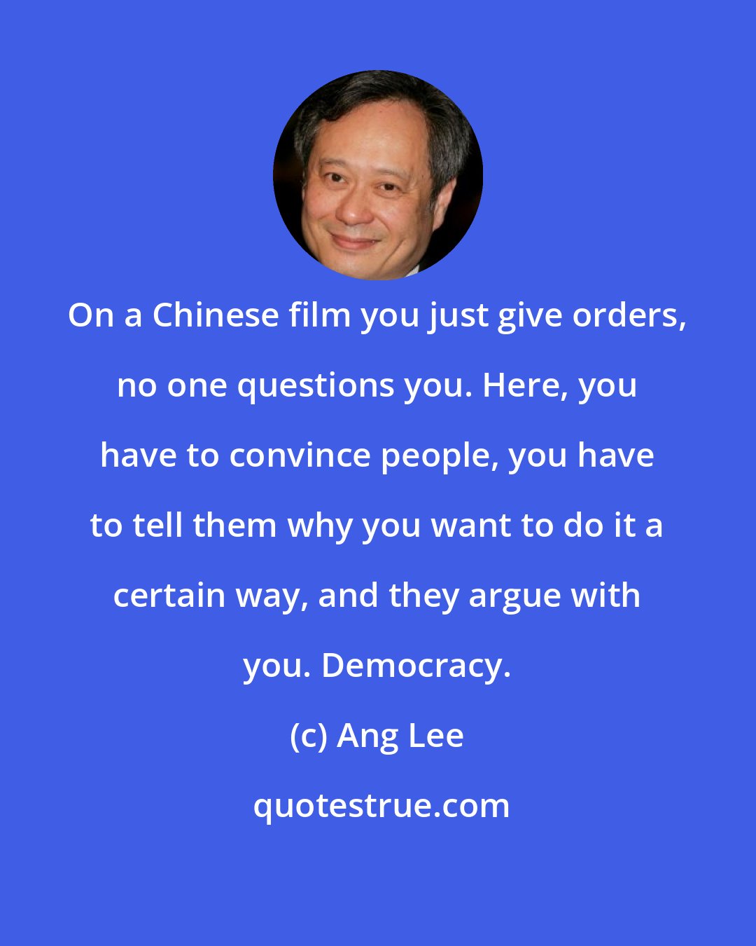 Ang Lee: On a Chinese film you just give orders, no one questions you. Here, you have to convince people, you have to tell them why you want to do it a certain way, and they argue with you. Democracy.