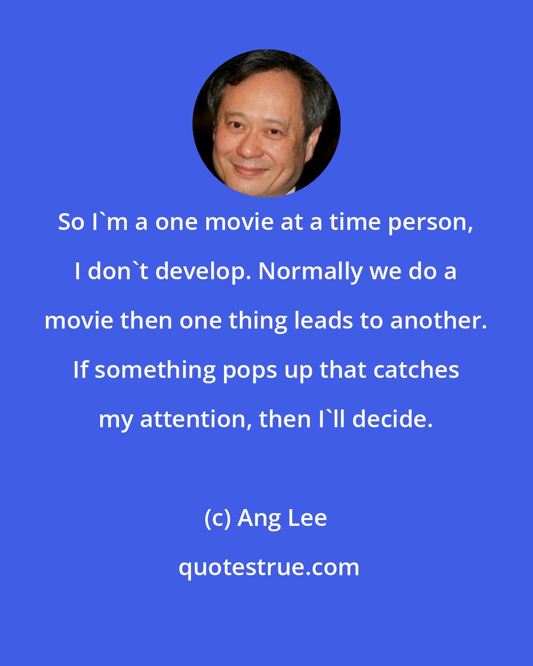 Ang Lee: So I'm a one movie at a time person, I don't develop. Normally we do a movie then one thing leads to another. If something pops up that catches my attention, then I'll decide.