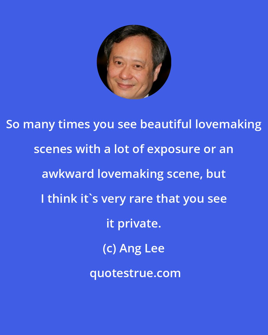 Ang Lee: So many times you see beautiful lovemaking scenes with a lot of exposure or an awkward lovemaking scene, but I think it's very rare that you see it private.