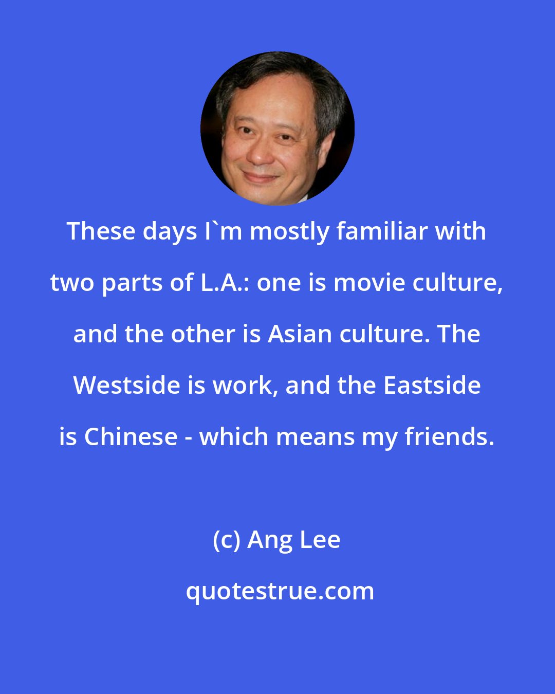 Ang Lee: These days I'm mostly familiar with two parts of L.A.: one is movie culture, and the other is Asian culture. The Westside is work, and the Eastside is Chinese - which means my friends.