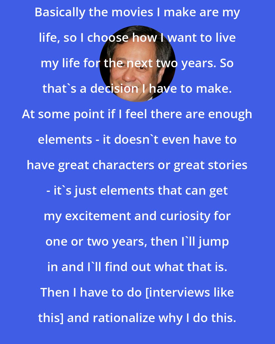 Ang Lee: Basically the movies I make are my life, so I choose how I want to live my life for the next two years. So that's a decision I have to make. At some point if I feel there are enough elements - it doesn't even have to have great characters or great stories - it's just elements that can get my excitement and curiosity for one or two years, then I'll jump in and I'll find out what that is. Then I have to do [interviews like this] and rationalize why I do this.