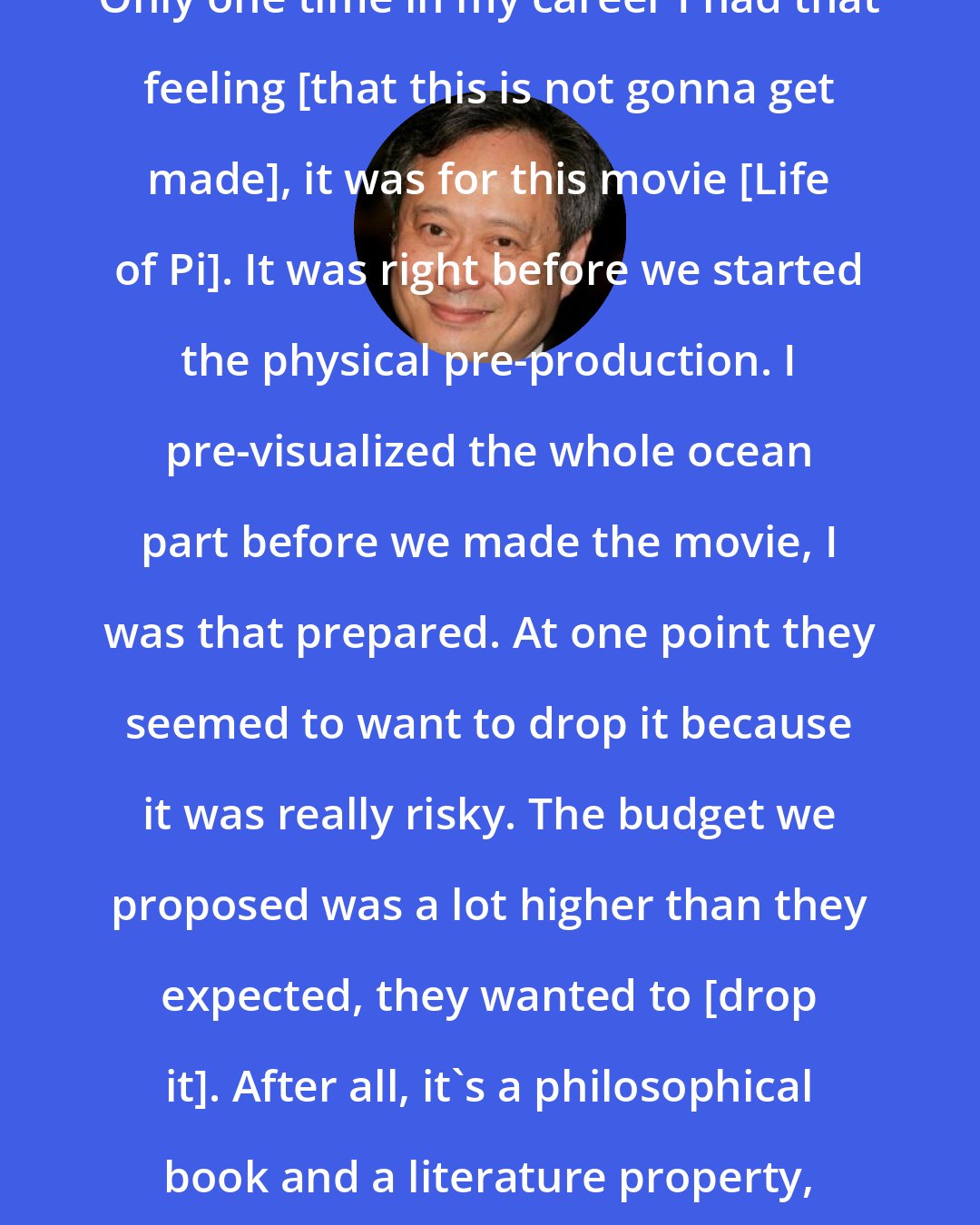 Ang Lee: Only one time in my career I had that feeling [that this is not gonna get made], it was for this movie [Life of Pi]. It was right before we started the physical pre-production. I pre-visualized the whole ocean part before we made the movie, I was that prepared. At one point they seemed to want to drop it because it was really risky. The budget we proposed was a lot higher than they expected, they wanted to [drop it]. After all, it's a philosophical book and a literature property, it's not Batman.