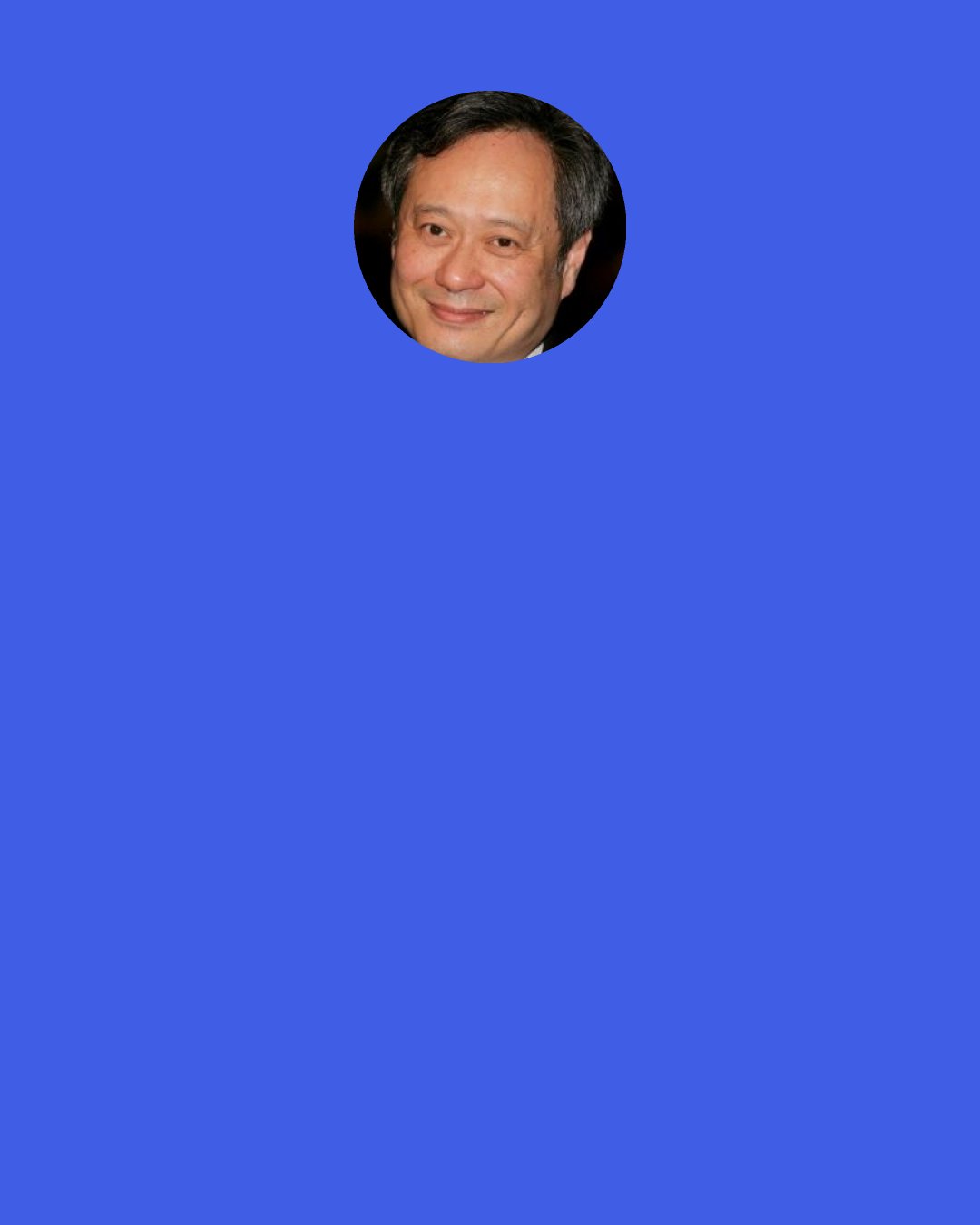 Ang Lee: Things that don't have a big impact seem to be crucial. Always when you go out to make a movie you have questions, "What if this doesn't work? What if that doesn't work?" you want to cover yourself, you want to bring back enough [footage] so you can do something.