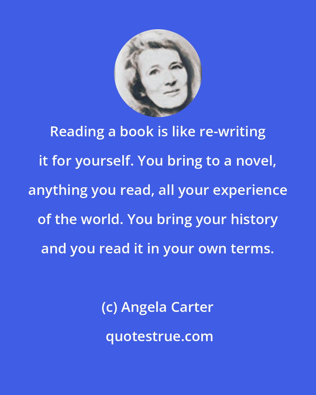 Angela Carter: Reading a book is like re-writing it for yourself. You bring to a novel, anything you read, all your experience of the world. You bring your history and you read it in your own terms.