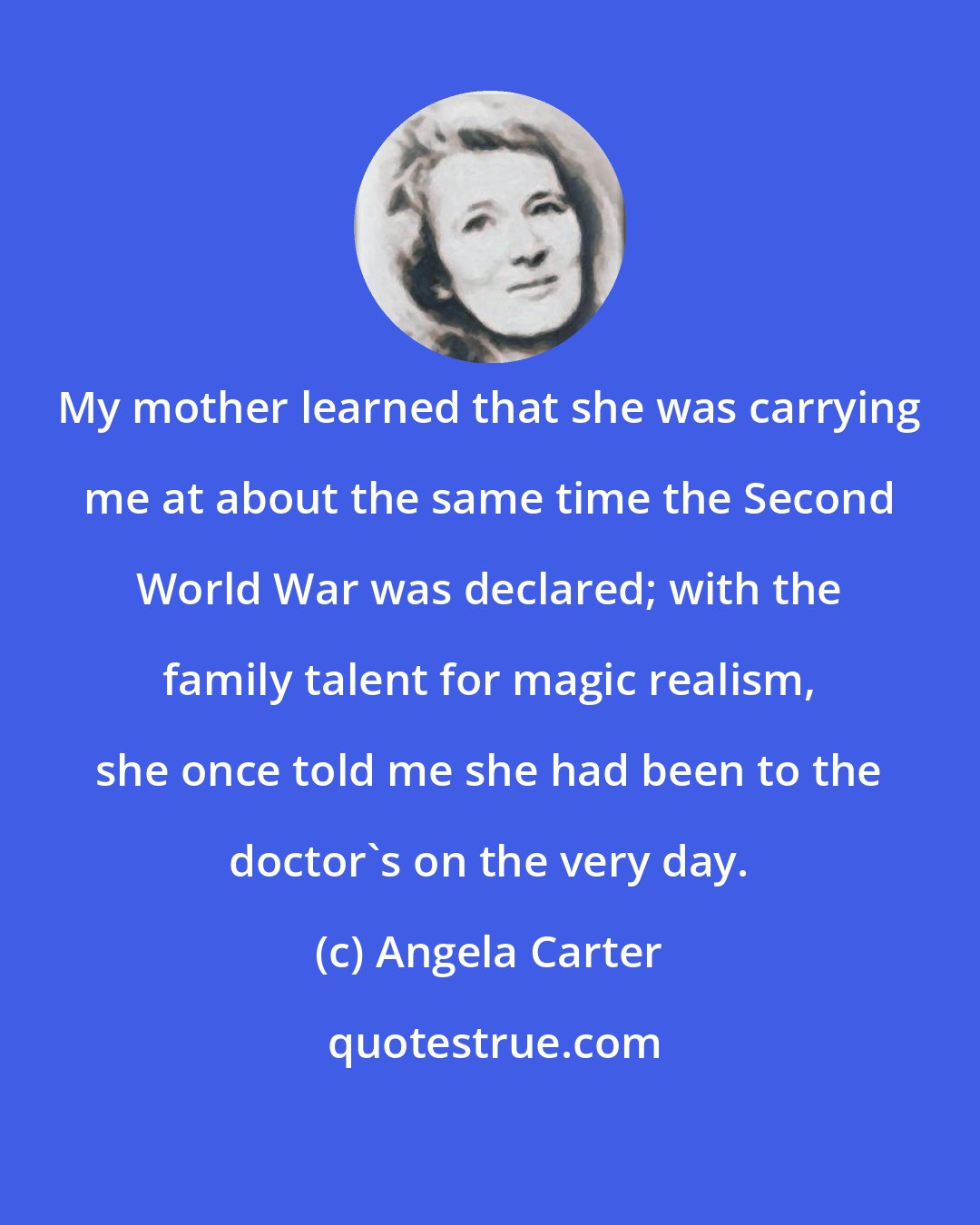 Angela Carter: My mother learned that she was carrying me at about the same time the Second World War was declared; with the family talent for magic realism, she once told me she had been to the doctor's on the very day.