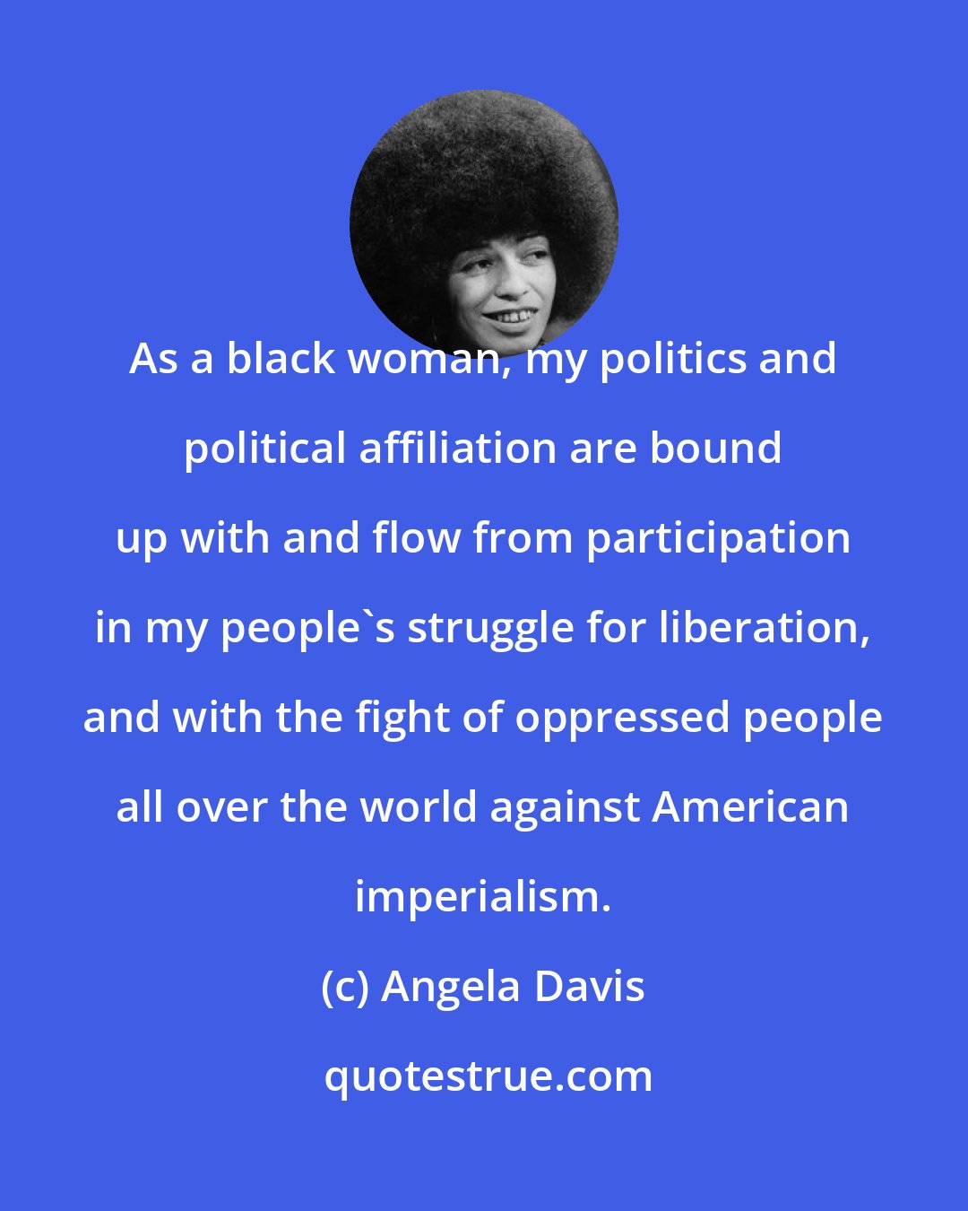 Angela Davis: As a black woman, my politics and political affiliation are bound up with and flow from participation in my people's struggle for liberation, and with the fight of oppressed people all over the world against American imperialism.