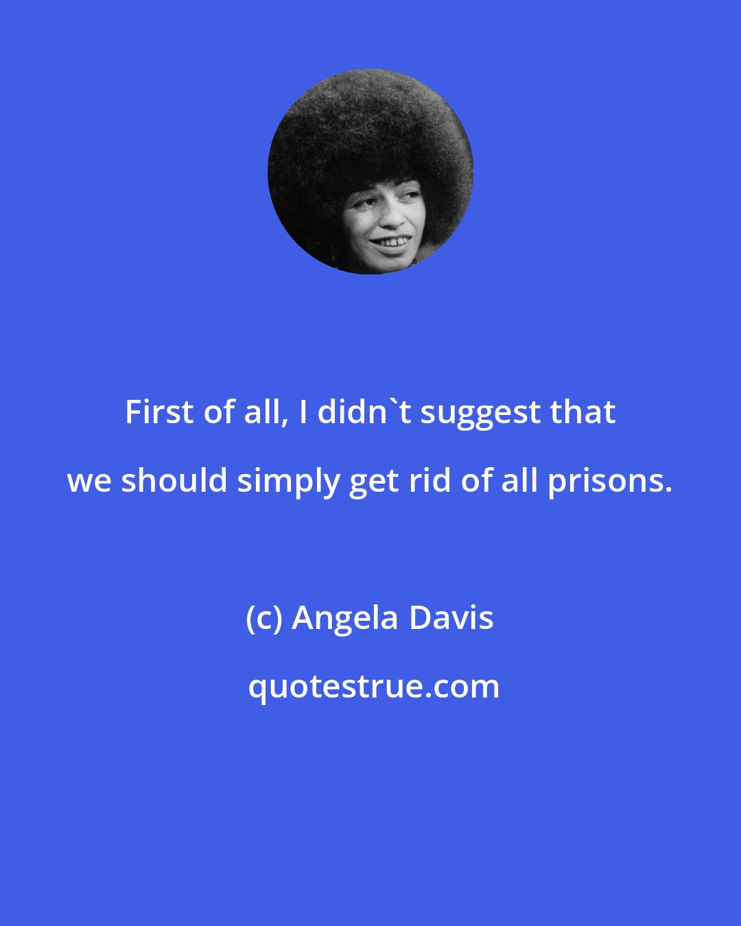 Angela Davis: First of all, I didn't suggest that we should simply get rid of all prisons.