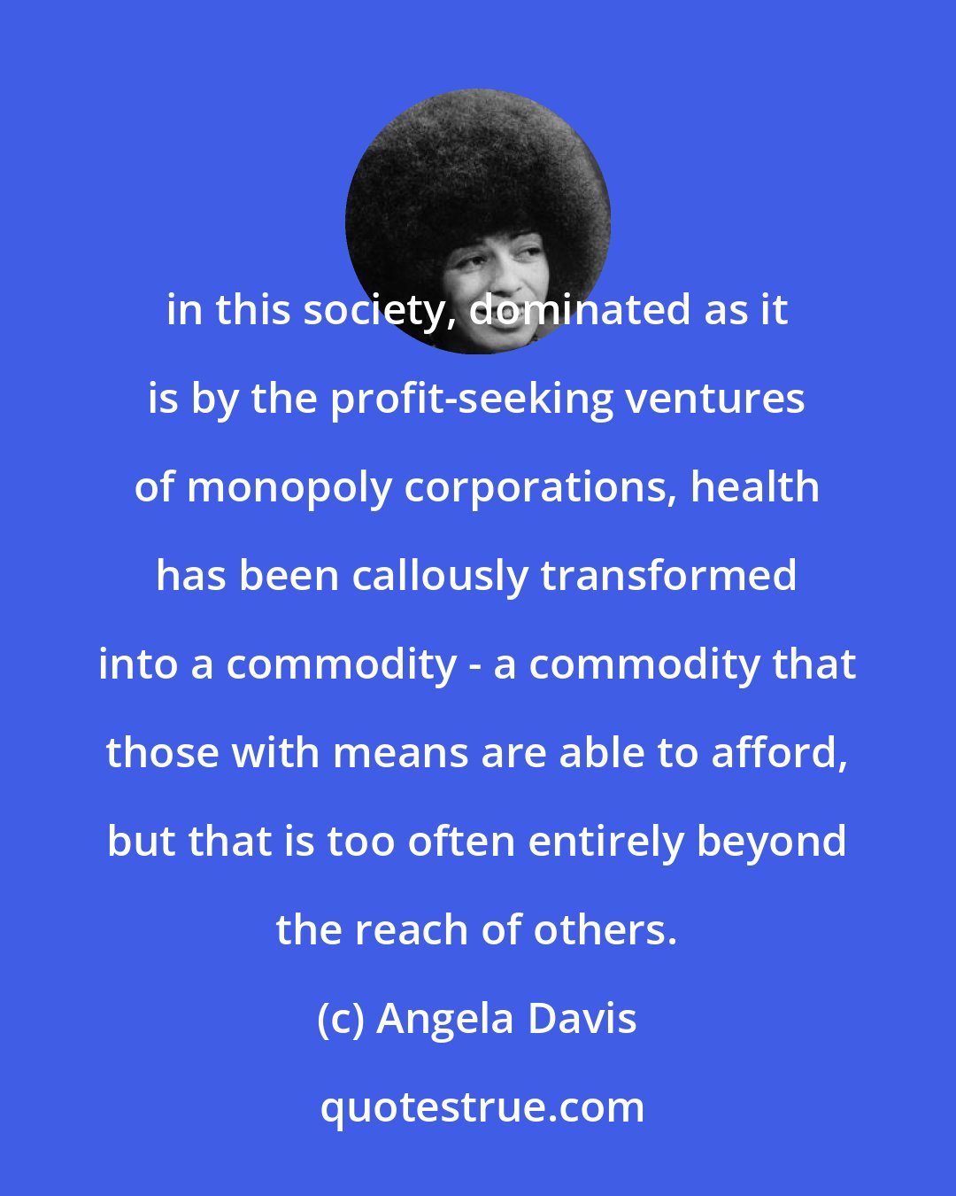 Angela Davis: in this society, dominated as it is by the profit-seeking ventures of monopoly corporations, health has been callously transformed into a commodity - a commodity that those with means are able to afford, but that is too often entirely beyond the reach of others.