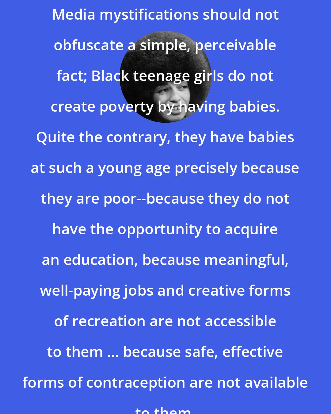 Angela Davis: Media mystifications should not obfuscate a simple, perceivable fact; Black teenage girls do not create poverty by having babies. Quite the contrary, they have babies at such a young age precisely because they are poor--because they do not have the opportunity to acquire an education, because meaningful, well-paying jobs and creative forms of recreation are not accessible to them ... because safe, effective forms of contraception are not available to them.