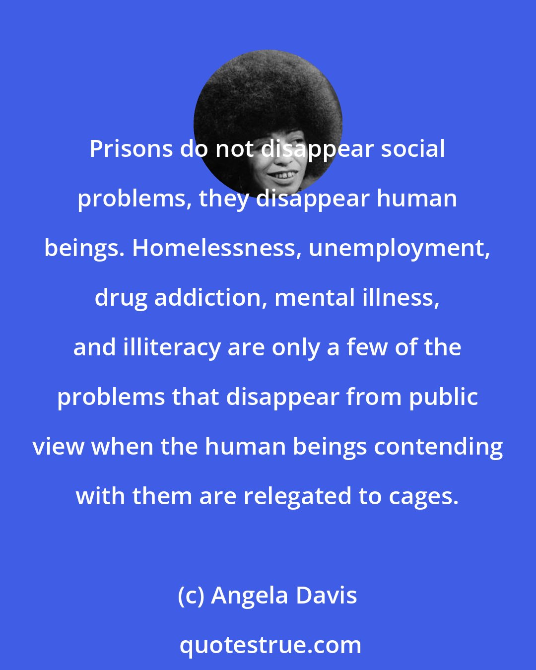 Angela Davis: Prisons do not disappear social problems, they disappear human beings. Homelessness, unemployment, drug addiction, mental illness, and illiteracy are only a few of the problems that disappear from public view when the human beings contending with them are relegated to cages.