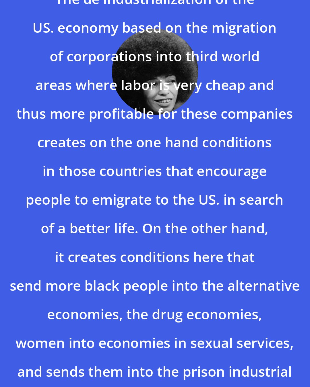 Angela Davis: The de industrialization of the US. economy based on the migration of corporations into third world areas where labor is very cheap and thus more profitable for these companies creates on the one hand conditions in those countries that encourage people to emigrate to the US. in search of a better life. On the other hand, it creates conditions here that send more black people into the alternative economies, the drug economies, women into economies in sexual services, and sends them into the prison industrial complex.