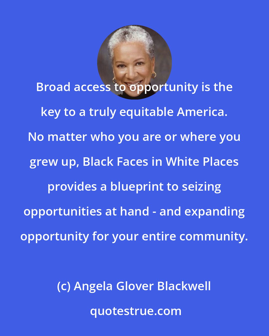 Angela Glover Blackwell: Broad access to opportunity is the key to a truly equitable America. No matter who you are or where you grew up, Black Faces in White Places provides a blueprint to seizing opportunities at hand - and expanding opportunity for your entire community.