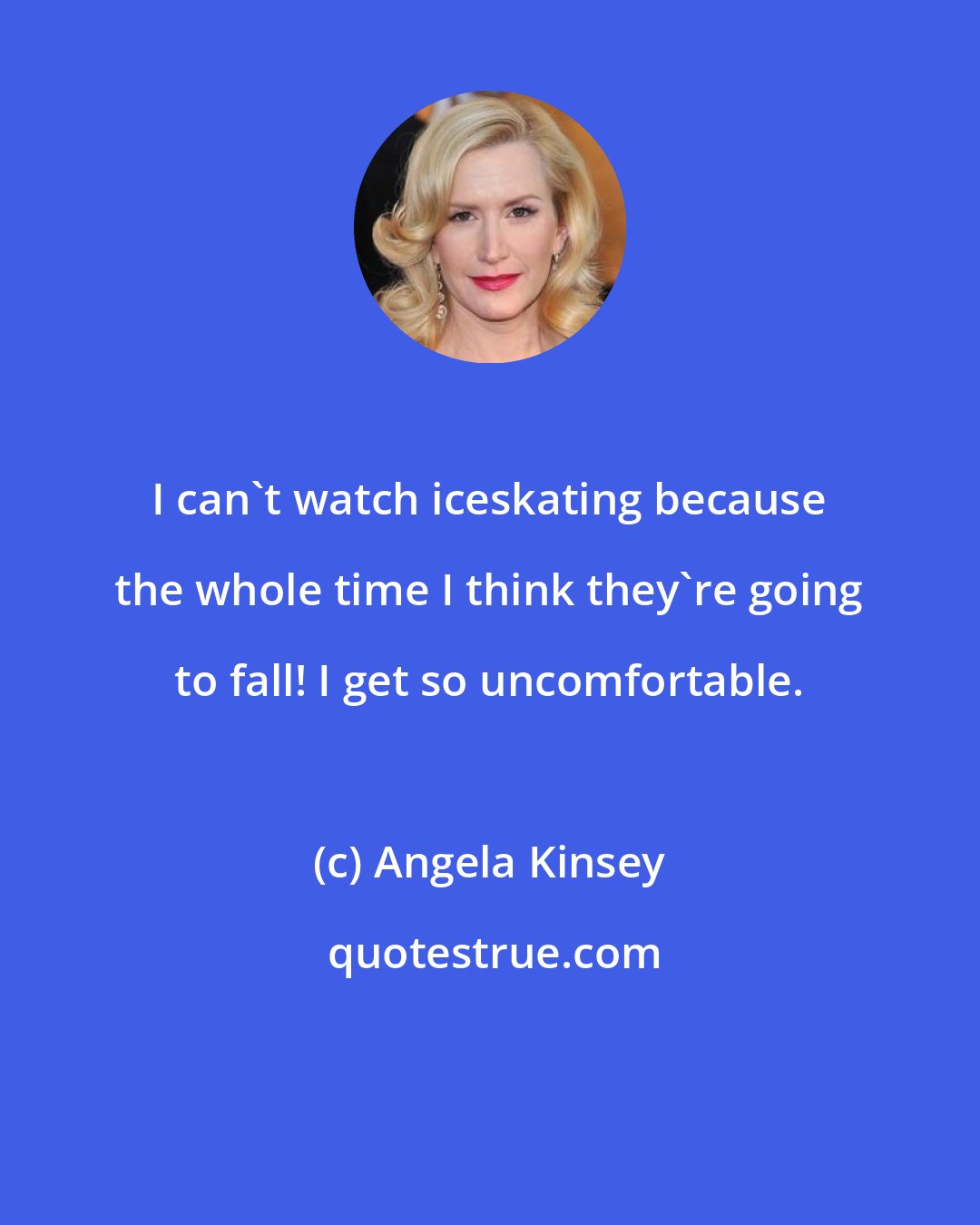 Angela Kinsey: I can't watch iceskating because the whole time I think they're going to fall! I get so uncomfortable.