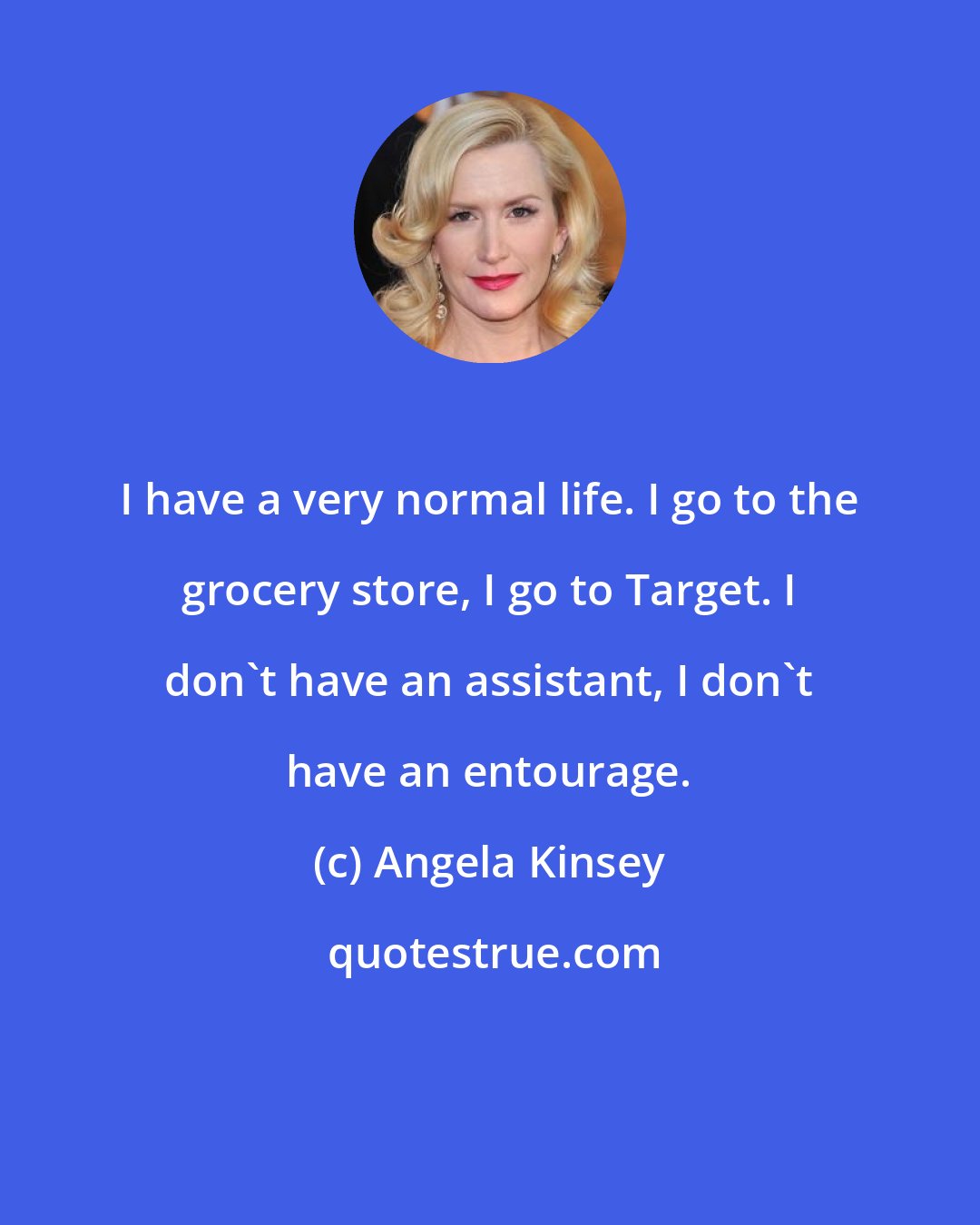 Angela Kinsey: I have a very normal life. I go to the grocery store, I go to Target. I don't have an assistant, I don't have an entourage.