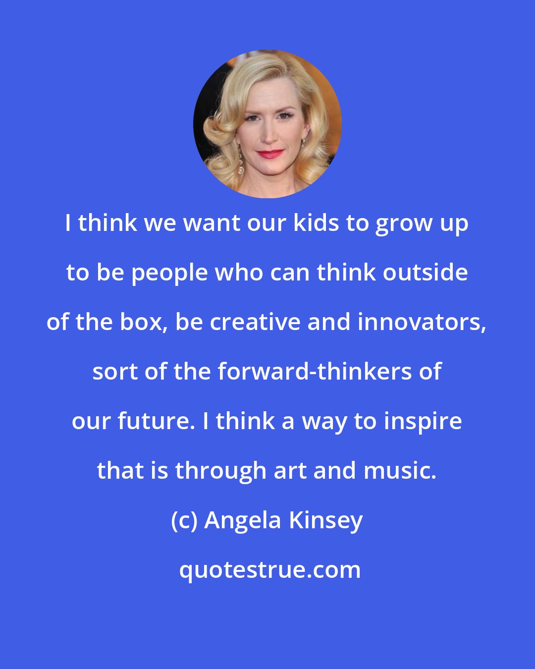 Angela Kinsey: I think we want our kids to grow up to be people who can think outside of the box, be creative and innovators, sort of the forward-thinkers of our future. I think a way to inspire that is through art and music.