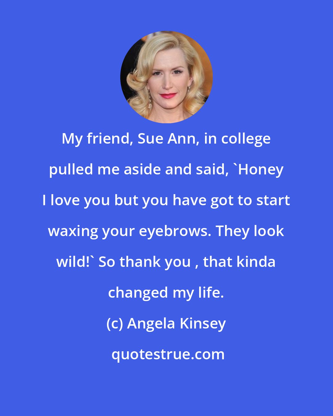 Angela Kinsey: My friend, Sue Ann, in college pulled me aside and said, 'Honey I love you but you have got to start waxing your eyebrows. They look wild!' So thank you , that kinda changed my life.