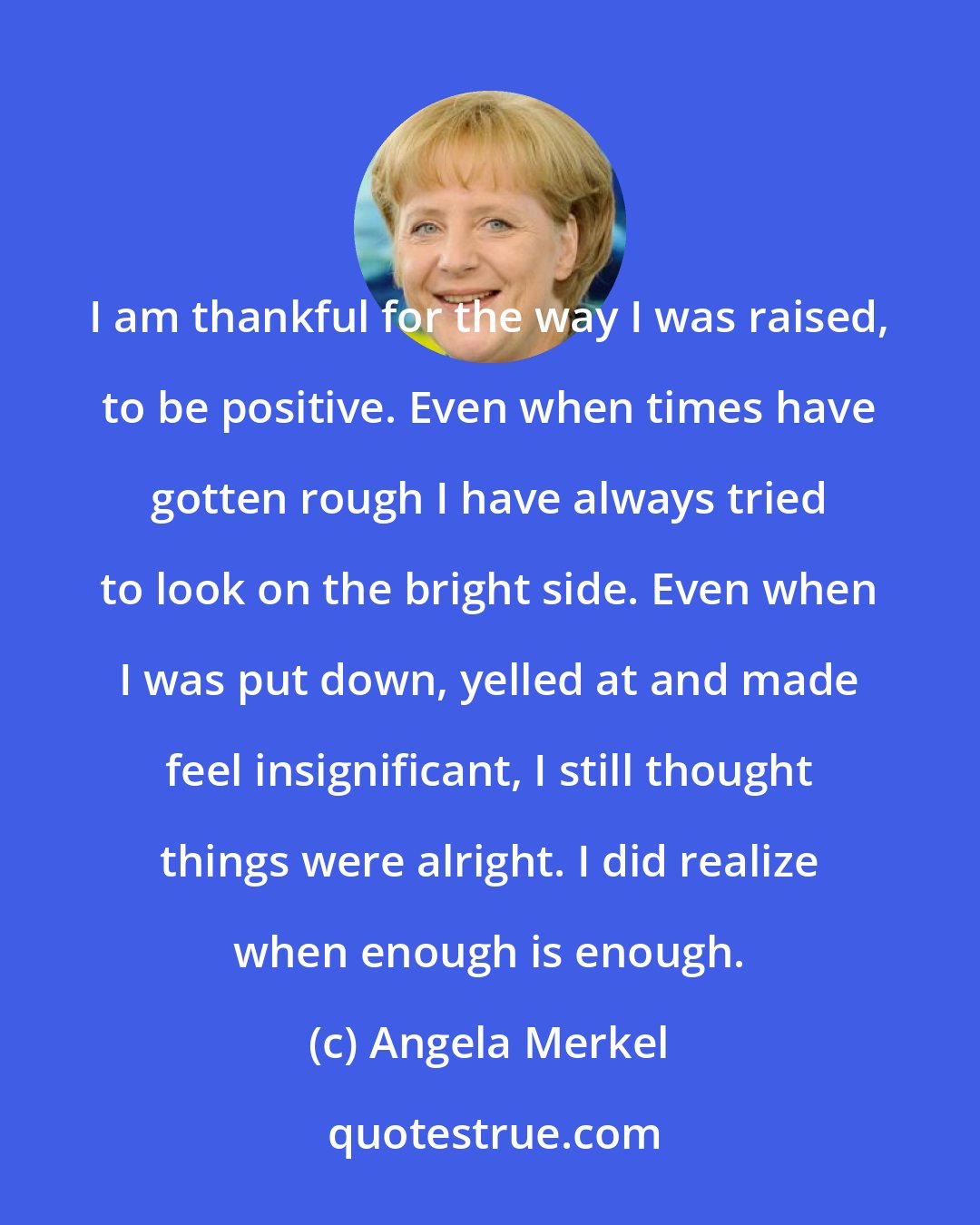 Angela Merkel: I am thankful for the way I was raised, to be positive. Even when times have gotten rough I have always tried to look on the bright side. Even when I was put down, yelled at and made feel insignificant, I still thought things were alright. I did realize when enough is enough.