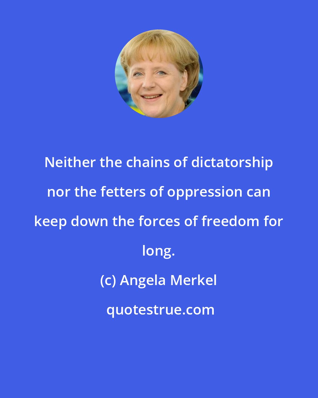 Angela Merkel: Neither the chains of dictatorship nor the fetters of oppression can keep down the forces of freedom for long.