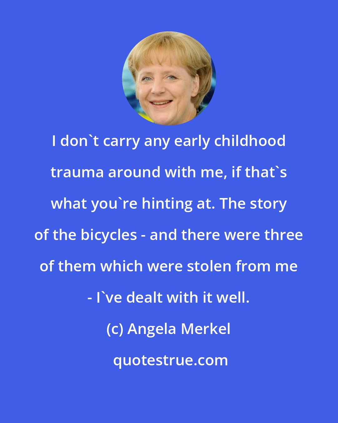 Angela Merkel: I don't carry any early childhood trauma around with me, if that's what you're hinting at. The story of the bicycles - and there were three of them which were stolen from me - I've dealt with it well.