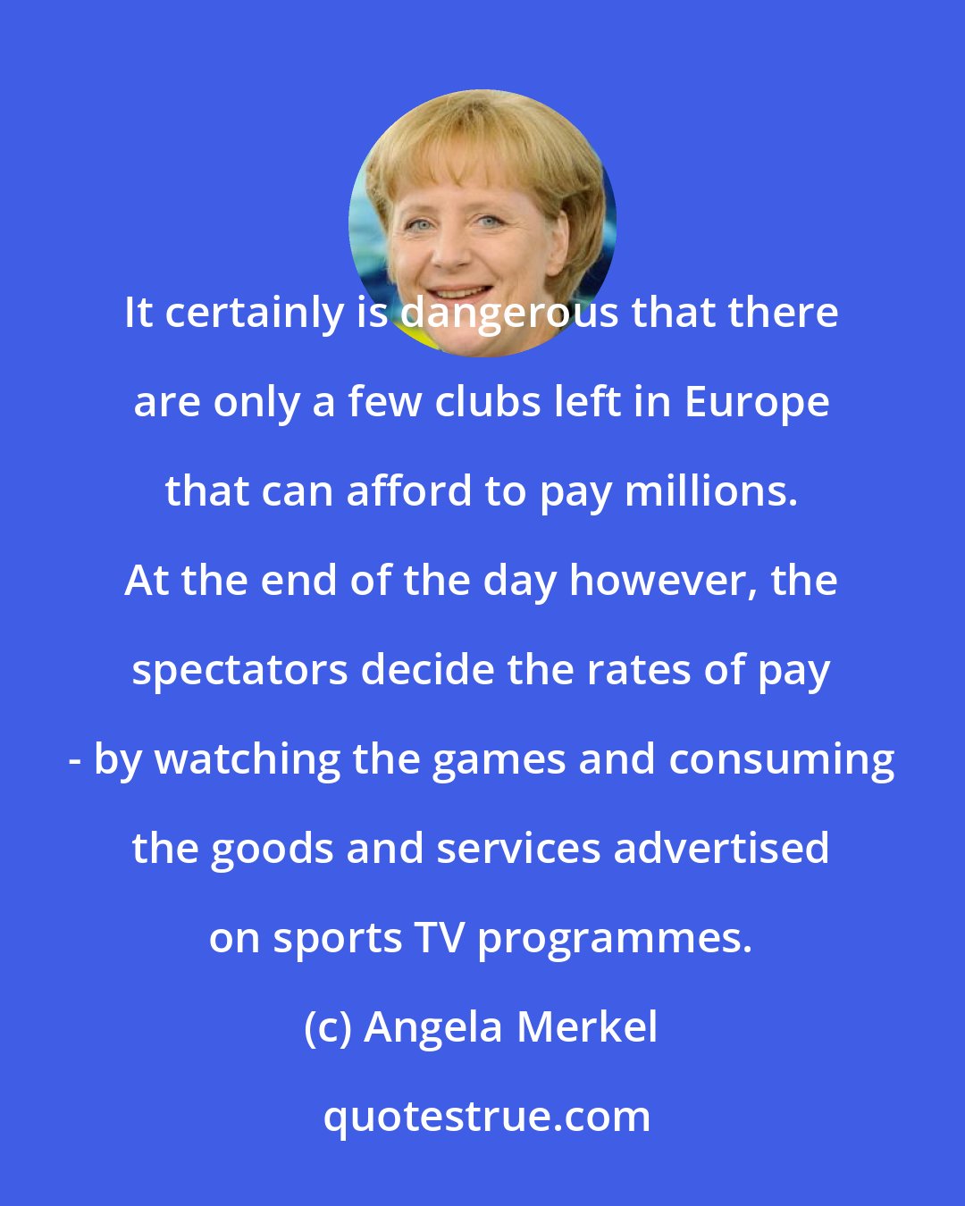 Angela Merkel: It certainly is dangerous that there are only a few clubs left in Europe that can afford to pay millions. At the end of the day however, the spectators decide the rates of pay - by watching the games and consuming the goods and services advertised on sports TV programmes.