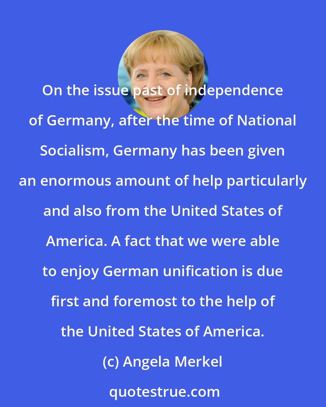 Angela Merkel: On the issue past of independence of Germany, after the time of National Socialism, Germany has been given an enormous amount of help particularly and also from the United States of America. A fact that we were able to enjoy German unification is due first and foremost to the help of the United States of America.