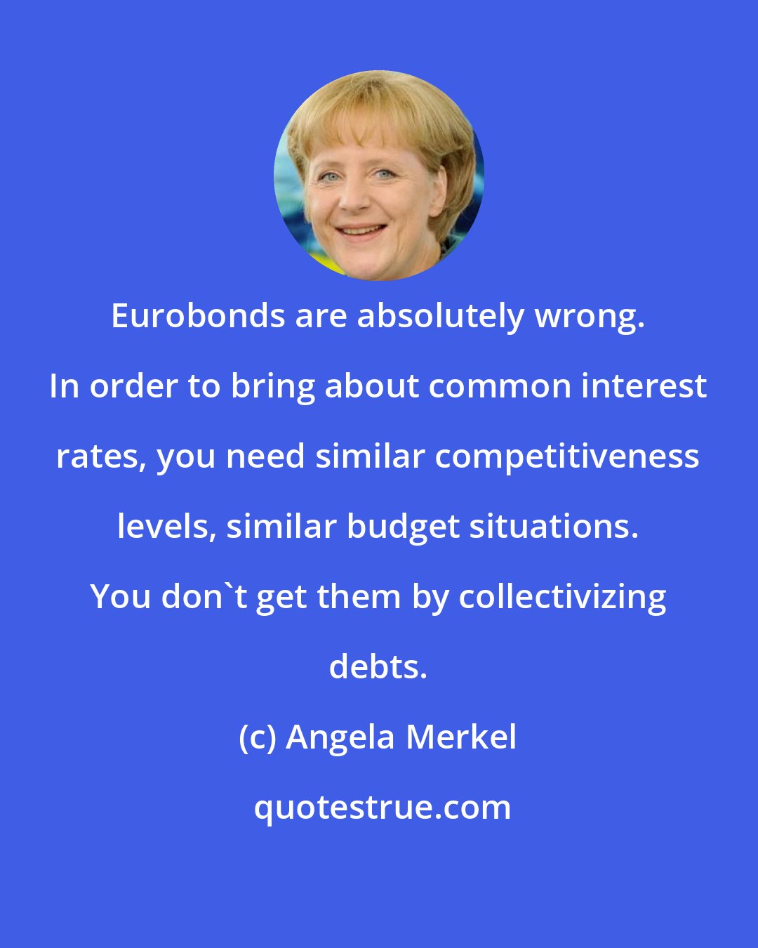 Angela Merkel: Eurobonds are absolutely wrong. In order to bring about common interest rates, you need similar competitiveness levels, similar budget situations. You don't get them by collectivizing debts.