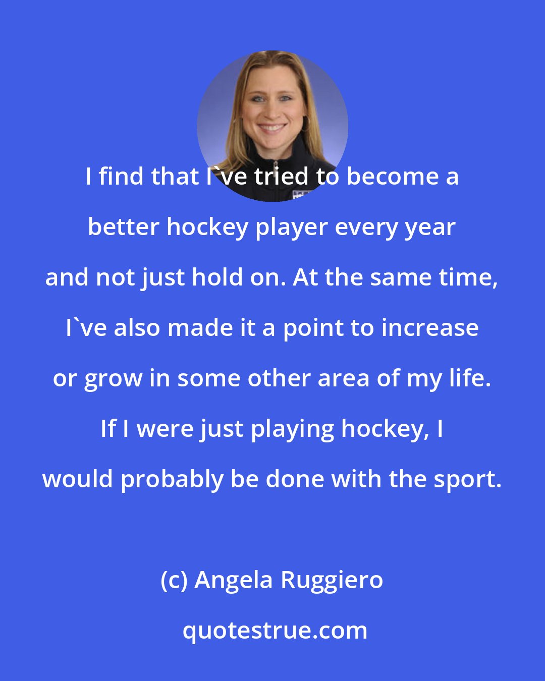 Angela Ruggiero: I find that I've tried to become a better hockey player every year and not just hold on. At the same time, I've also made it a point to increase or grow in some other area of my life. If I were just playing hockey, I would probably be done with the sport.