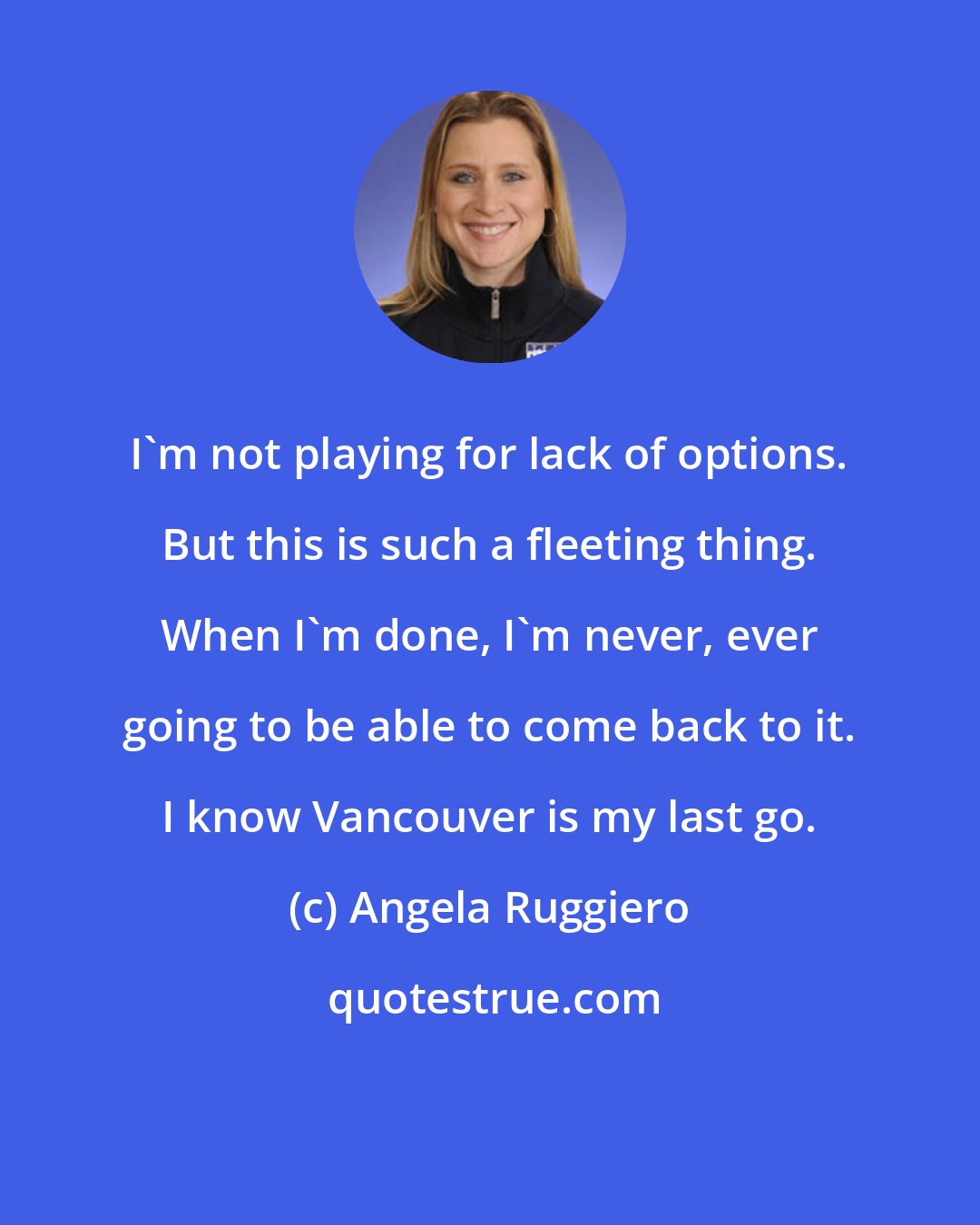 Angela Ruggiero: I'm not playing for lack of options. But this is such a fleeting thing. When I'm done, I'm never, ever going to be able to come back to it. I know Vancouver is my last go.