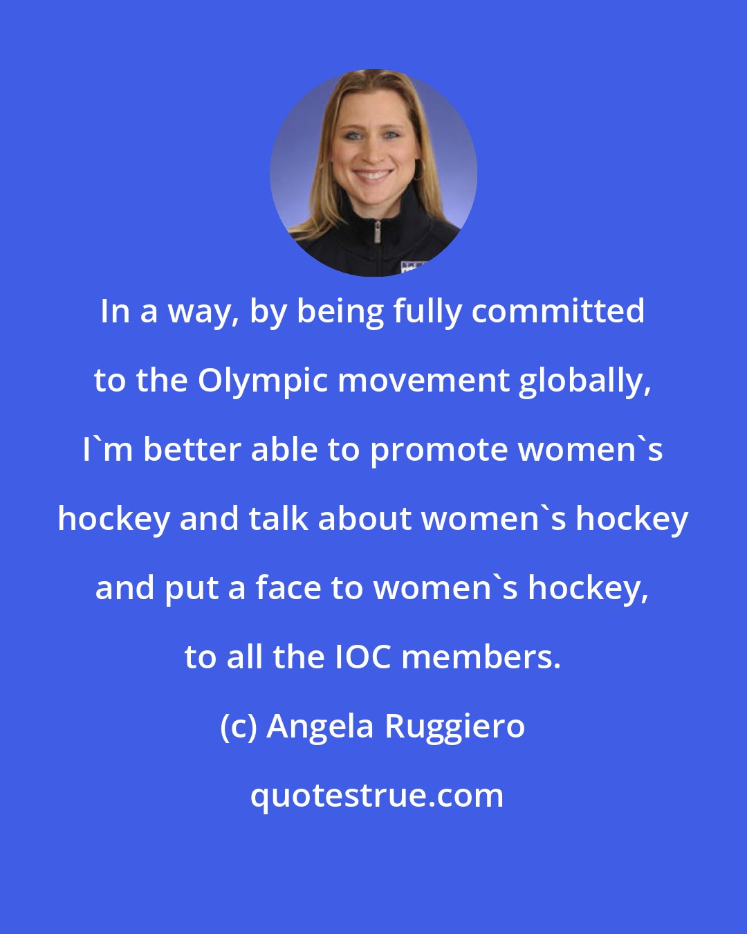 Angela Ruggiero: In a way, by being fully committed to the Olympic movement globally, I'm better able to promote women's hockey and talk about women's hockey and put a face to women's hockey, to all the IOC members.