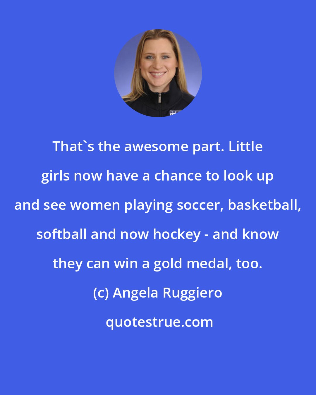 Angela Ruggiero: That's the awesome part. Little girls now have a chance to look up and see women playing soccer, basketball, softball and now hockey - and know they can win a gold medal, too.