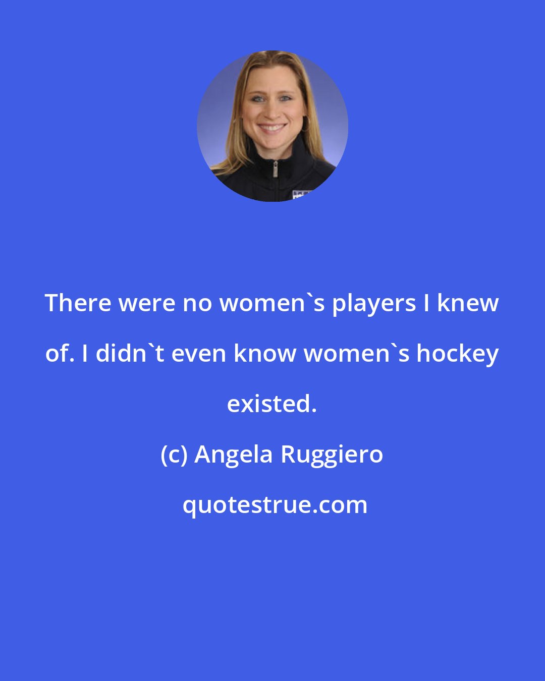 Angela Ruggiero: There were no women's players I knew of. I didn't even know women's hockey existed.