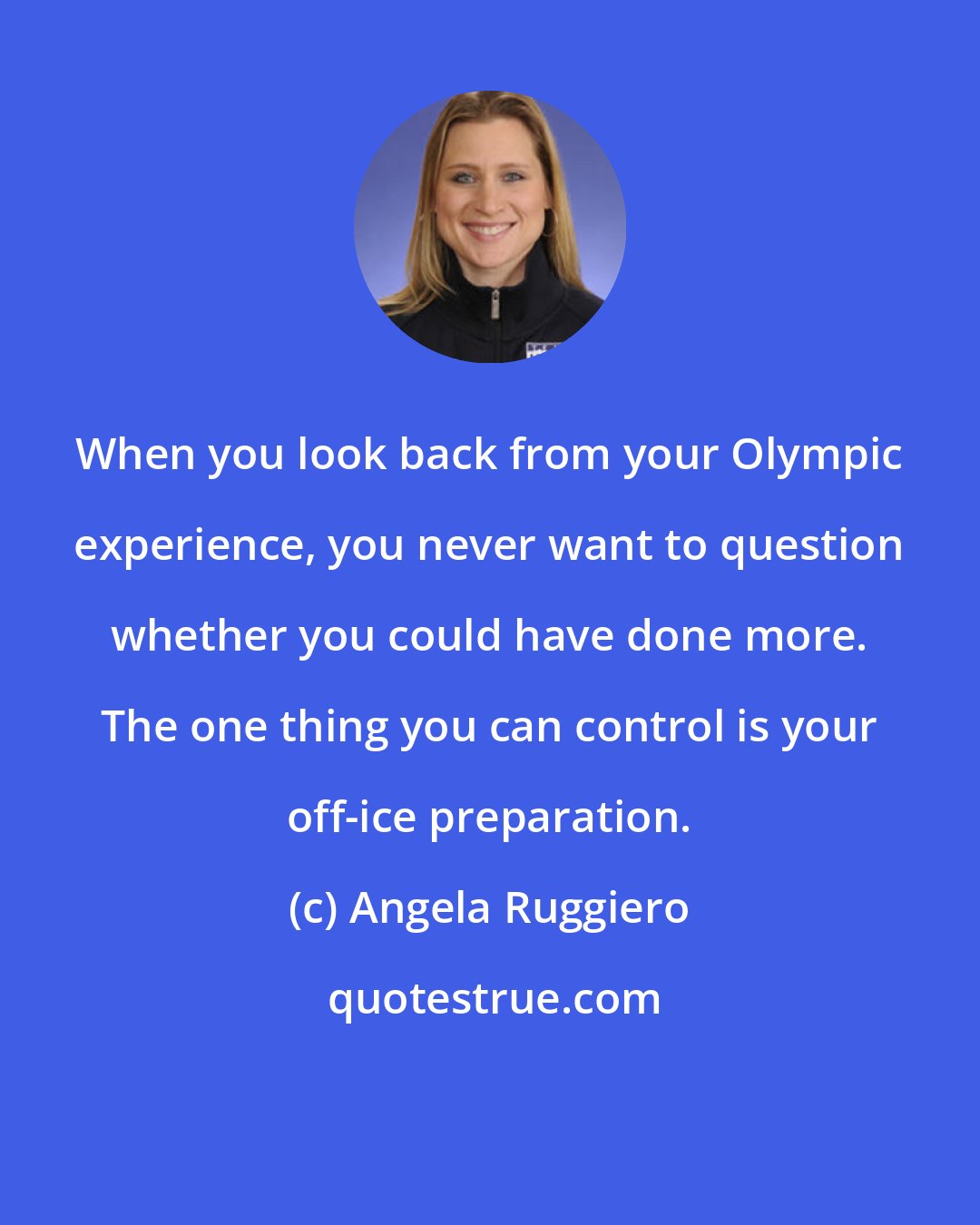 Angela Ruggiero: When you look back from your Olympic experience, you never want to question whether you could have done more. The one thing you can control is your off-ice preparation.