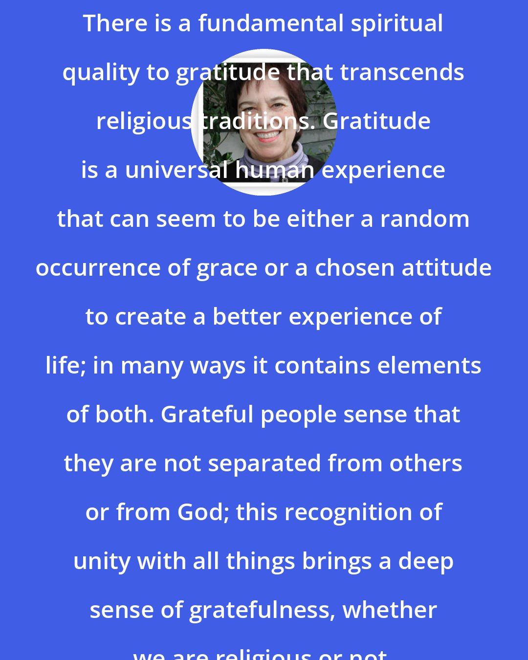 Angeles Arrien: There is a fundamental spiritual quality to gratitude that transcends religious traditions. Gratitude is a universal human experience that can seem to be either a random occurrence of grace or a chosen attitude to create a better experience of life; in many ways it contains elements of both. Grateful people sense that they are not separated from others or from God; this recognition of unity with all things brings a deep sense of gratefulness, whether we are religious or not.