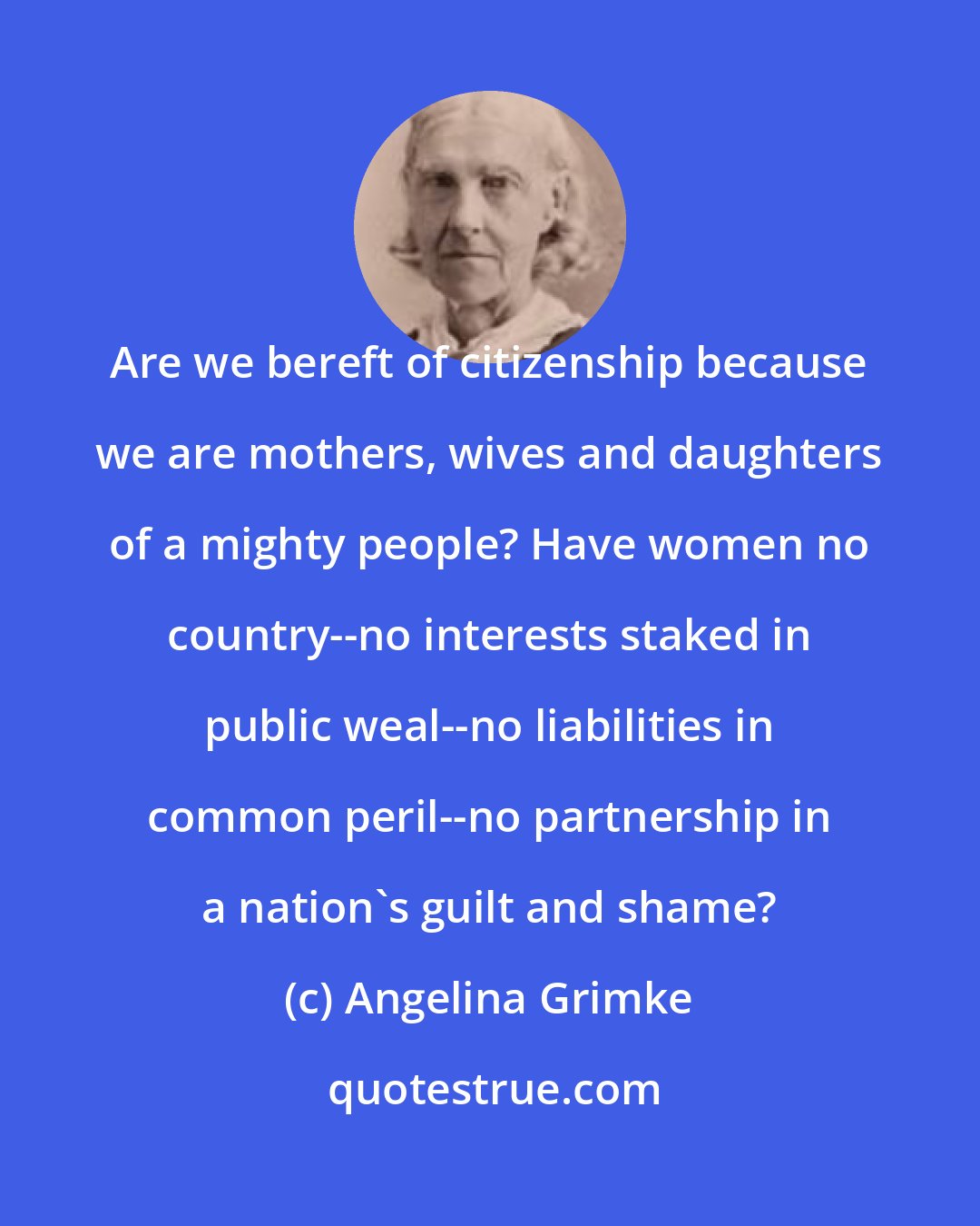 Angelina Grimke: Are we bereft of citizenship because we are mothers, wives and daughters of a mighty people? Have women no country--no interests staked in public weal--no liabilities in common peril--no partnership in a nation's guilt and shame?