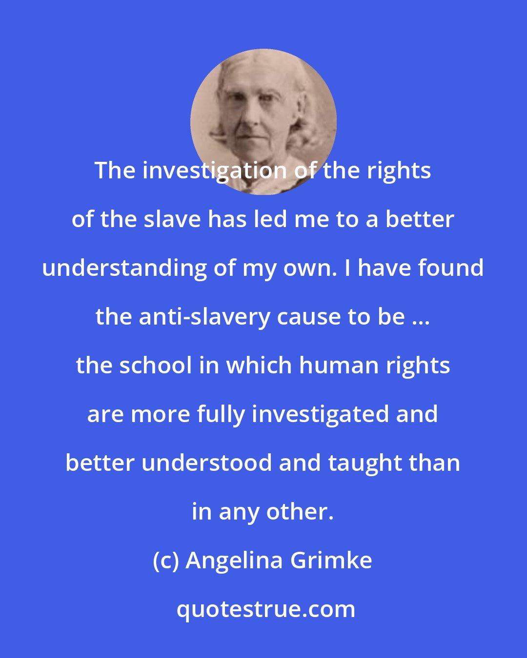 Angelina Grimke: The investigation of the rights of the slave has led me to a better understanding of my own. I have found the anti-slavery cause to be ... the school in which human rights are more fully investigated and better understood and taught than in any other.