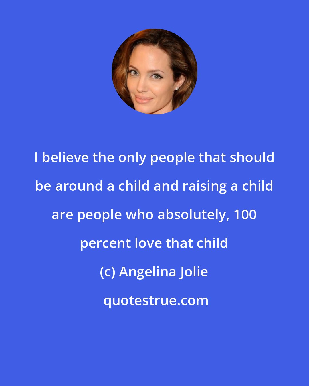 Angelina Jolie: I believe the only people that should be around a child and raising a child are people who absolutely, 100 percent love that child