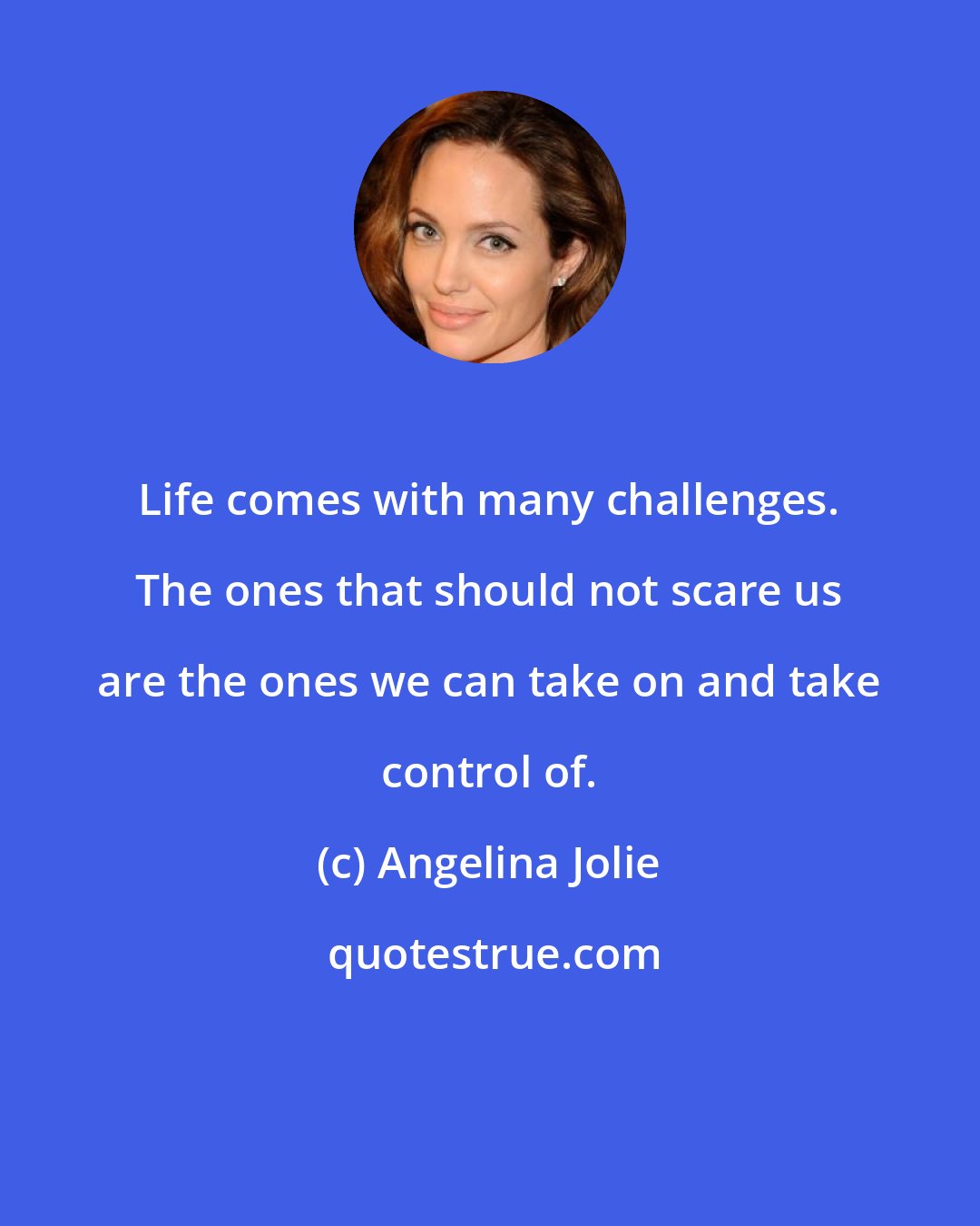 Angelina Jolie: Life comes with many challenges. The ones that should not scare us are the ones we can take on and take control of.